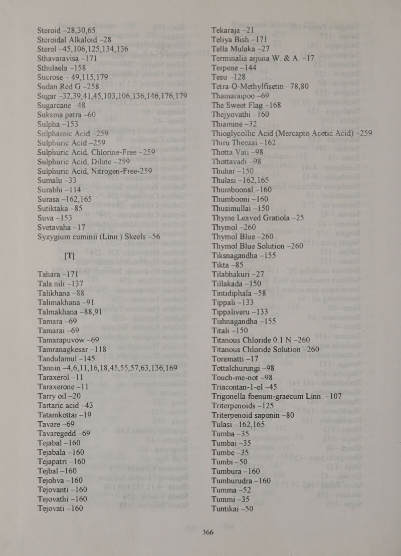 Steroid —28,30,65 Steroidal Alkaloid -28 Sterol -45,106,125,134,136 Sthavaravisa —171 Sthulaela -158 Sucrose — 49,115,179 Sudan Red G -258 Sugar —32,39,41,45, 103,106, 136,146,176,179 Sugarcane -48 Suksma patra -60 Sulpha —153 Sulphamic Acid —259 Sulphuric Acid -259 Sulphuric Acid, Chlorine-Free -259 Sulphuric Acid, Dilute -259 Sulphuric Acid, Nitrogen-Free-259 Sumalu —33 Surabhi -114 Surasa —162,165 Sutiktaka -85 Suva —153 Svetavaha —17 Syzygium cumini (Linn.) Skeels —56 [| Tahara - 171 Tala 1111 -137 Talikhana —88 Talimakhana —91 Talmakhana —88,91 Tamara —69 Tamarai —69 Tamarapuvow —69 Tamranagkesar -118 Tandulamul -145 Tannin —4,6,11,16,18,45,55,57,63, 136,169 Taraxerol - 1] Taraxerone —11 Tarry oil -20 Tartaric acid -43 Tatamkottai -19 Tavare —69 Tavaregedd —69 Tejabal —160 Tejabala —160 Tejapatri —160 Tejbal —160 Tejohva —160 Tejovanti —160 Tejovathi —160 Tejovati —160 Tekaraja —21 Teliya Bish —171 Tella Mulaka -27 Terminalia arjuna W. &amp; A. -17 Terpene -144 च्छ -128 Tetra~O-Methylfisetin —78,80 Thamaraipoo —69 The Sweet Flag -168 Thejyovathi —160 Thiamine —32 Thioglycollic Acid (Mercapto Acetic Acid) —259 Thiru Theezai —162 Thotta Vati —98 Thottavadi —98 Thuhar —150 Thulasi —162,165 Thumboonal —160 Thumboon1 —160 Thusimullai —150 Thyme Leaved Gratiola —25 Thymol —260 Thymol Blue —260 Thymol Blue Solution —260 Tiksnagandha —155 Tikta —85 Tilabhakuri -27 Tillakada —150 Tintidiphala -58 Tippali -133 Tippaliveru —133 Tishnagandha -155 Titali -150 Titanous Chloride 0.1 N -260 Titanous Chloride Solution —260 Torematti —17 Tottalchurungi -98 Touch-me-not —98 Triacontan-1-ol —45 Trigonella foenum-graecum Linn. —107 Triterpenoids —125 Triterpenoid saponin —80 Tulasi —162,165 Tumba -35 Tumbai -35 Tumbe -35 Tumbi --50 Tumbura —160 Tumburudra —160 Tumma —52 Tummi -35 Tuntikai -50