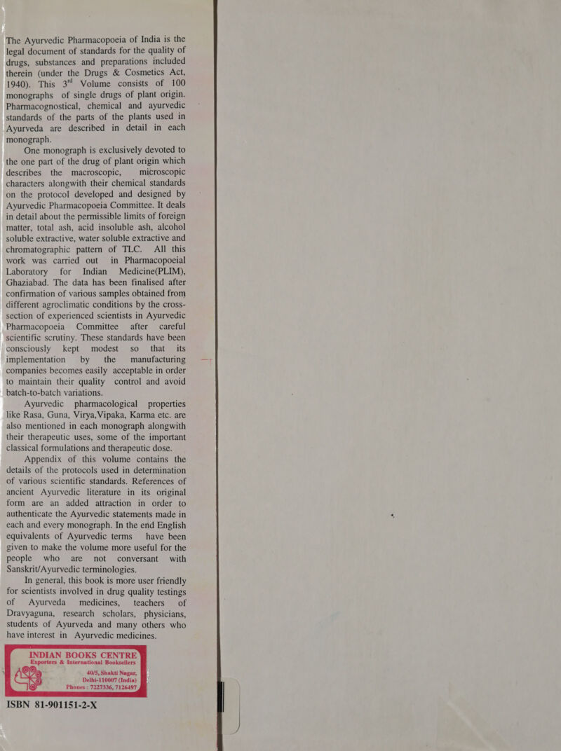 The Ayurvedic Pharmacopoeia of India is the legal document of standards for the quality of drugs, substances and preparations included therein (under the Drugs & Cosmetics Act, 1940). This 3 Volume consists of 100 monographs _ of single drugs of plant origin. Pharmacognostical, chemical and ayurvedic standards of the parts of the plants used in Ayurveda are described in detail in each monograph. One monograph is exclusively devoted to the one part of the drug of plant origin which describes the macroscopic, microscopic characters alongwith their chemical standards on the protocol developed and designed by Ayurvedic Pharmacopoeia Committee. It deals in detail about the permissible limits of foreign matter, total ash, acid insoluble ash, alcohol soluble extractive, water soluble extractive and chromatographic pattern of TLC. Al this work was carried out in Pharmacopoeial Laboratory for Indian Medicine(PLIM), Ghaziabad. The data has been finalised after confirmation of various samples obtained from different agroclimatic conditions by the cross- section of experienced scientists in Ayurvedic Pharmacopoeia Committee after careful scientific scrutiny. These standards have been consciously kept modest = 80 that its implementation by the manufacturing companies becomes easily acceptable in order to maintain their quality control and avoid batch-to-batch variations. Ayurvedic pharmacological properties like Rasa, Guna, Virya, Vipaka, Karma etc. are also mentioned in each monograph alongwith their therapeutic uses, some of the important classical formulations and therapeutic dose. Appendix of this volume contains the details of the protocols used in determination of various scientific standards. References of ancient Ayurvedic literature in its original form are an added attraction in order to authenticate the Ayurvedic statements made in each and every monograph. In the end English equivalents of Ayurvedic terms have been given to make the volume more useful for the people who are not conversant with Sanskrit/Ayurvedic terminologies. In general, this book is more user friendly for scientists involved in drug quality testings of Ayurveda medicines, teachers ग Dravyaguna, research scholars, physicians, students of Ayurveda and many others who have interest in Ayurvedic medicines. INDIAN BOOKS CENTRE Exporters & International Booksellers