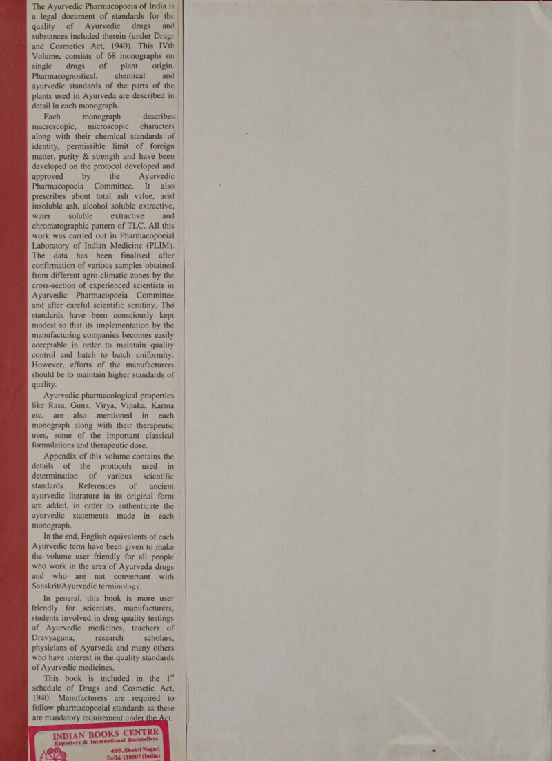  : Ayurvedic Pharmacopoeia of India is | a legal document of standards for the quality of Ayurvedic drugs and substances included therein (under Drugs and Cosmetics Act, 1940). This श single drugs of plant ग्ट. Pharmacognostical, chemical and | ayurvedic standards of the parts of the | plants used in Ayurveda are described in | detail in each monograph. । Each monograph describes macroscopic, microscopic characters along with their chemical standards of identity, permissible limit of foreign matter, purity &amp; strength and have been | | । | ॥ approved by the Ayurvedic  water soluble extractive and chromatographic pattern of TLC. All this work was carried out in Pharmacopoeial Laboratory of Indian Medicine (PLIM). The data 125 been finalised after cross-section of experienced scientists in and after careful scientific scrutiny. The standards have been consciously kept manufacturing companies becomes easily However, efforts of the manufacturers quality. like Rasa, Guna, Virya, Vipaka, Karma monograph along with their therapeutic uses, some of the important classical formulations and therapeutic dose. Appendix of this volume contains the details of the protocols used in determination of various — scientific standards. References of ancient ayurvedic literature in its original form are added, in order to authenticate the ayurvedic statements made in each monograph. In the end, English equivalents of each Ayurvedic term have been given to make who work in the area of Ayurveda drugs and who are not conversant with Sanskrit/Ayurvedic terminology. In general, this book is more user friendly for scientists, manufacturers, students involved in drug quality testings of Ayurvedic medicines, teachers of Dravyaguna, research scholars, physicians of Ayurveda and many others who have interest in the quality standards of Ayurvedic medicines. This book is included in the 1५ schedule of Drugs and Cosmetic Act, 1940. Manufacturers are required to follow pharmacopoeial standards as these are mandatory requirement und Ni OKS CENTRE se &amp; (त Booksellers 40/5, Shakti Nagar, Delhi-110007 (India)   