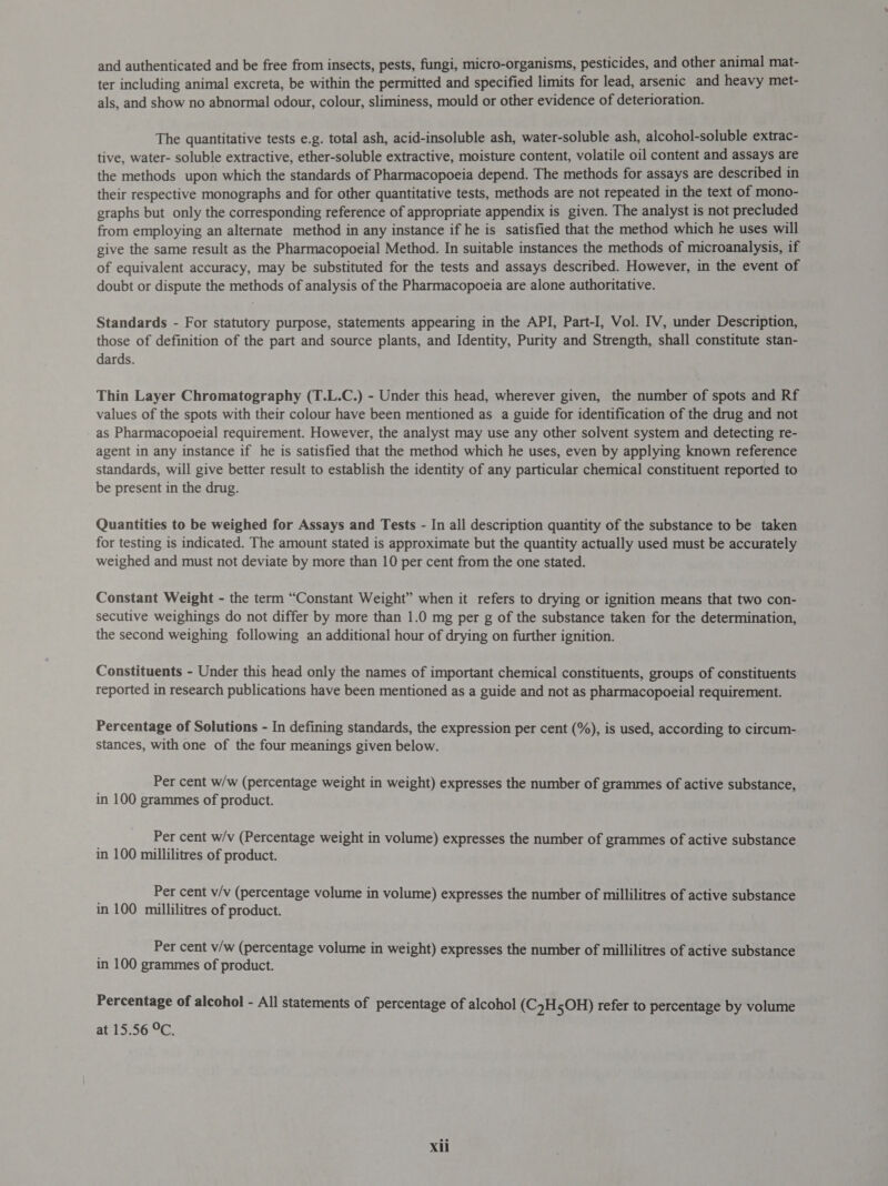 and authenticated and be free from insects, pests, fungi, micro-organisms, pesticides, and other animal mat- ter including animal excreta, be within the permitted and specified limits for lead, arsenic and heavy met- als, and show no abnormal odour, colour, sliminess, mould or other evidence of deterioration. The quantitative tests e.g. total ash, acid-insoluble ash, water-soluble ash, alcohol-soluble extrac- tive, water- soluble extractive, ether-soluble extractive, moisture content, volatile oil content and assays are the methods upon which the standards of Pharmacopoeia depend. The methods for assays are described in their respective monographs and for other quantitative tests, methods are not repeated in the text of mono- graphs but only the corresponding reference of appropriate appendix is given. The analyst is not precluded from employing an alternate method in any instance if he is satisfied that the method which he uses will give the same result as the Pharmacopoeial Method. In suitable instances the methods of microanalysis, if of equivalent accuracy, may be substituted for the tests and assays described. However, in the event of doubt or dispute the methods of analysis of the Pharmacopoeia are alone authoritative. Standards - For statutory purpose, statements appearing in the API, Part-I, Vol. IV, under Description, those of definition of the part and source plants, and Identity, Purity and Strength, shall constitute stan- dards. Thin Layer Chromatography (T.L.C.) - Under this head, wherever given, the number of spots and Rf values of the spots with their colour have been mentioned as a guide for identification of the drug and not as Pharmacopoeial requirement. However, the analyst may use any other solvent system and detecting re- agent in any instance if he is satisfied that the method which he uses, even by applying known reference standards, will give better result to establish the identity of any particular chemical constituent reported to be present in the drug. Quantities to be weighed for Assays and Tests - In all description quantity of the substance to be taken for testing is indicated. The amount stated is approximate but the quantity actually used must be accurately weighed and must not deviate by more than 10 per cent from the one stated. Constant Weight - the term “Constant Weight” when it refers to drying or ignition means that two con- secutive weighings do not differ by more than 1.0 mg per g of the substance taken for the determination, the second weighing following an additional hour of drying on further ignition. Constituents - Under this head only the names of important chemical constituents, groups of constituents reported in research publications have been mentioned as a guide and not as pharmacopoeial requirement. Percentage of Solutions - In defining standards, the expression per cent (%), is used, according to circum- stances, with one of the four meanings given below. Per cent w/w (percentage weight in weight) expresses the number of grammes of active substance, in 100 grammes of product. | Per cent w/v (Percentage weight in volume) expresses the number of grammes of active substance in 100 millilitres of product. | Per cent v/v (percentage volume in volume) expresses the number of millilitres of active substance in 100 millilitres of product. Per cent v/w (percentage volume in weight) expresses the number of millilitres of active substance in 100 grammes of product. Percentage of alcohol - All statements of percentage of alcohol (CyH5OH) refer to percentage by volume at 15.56 °C.