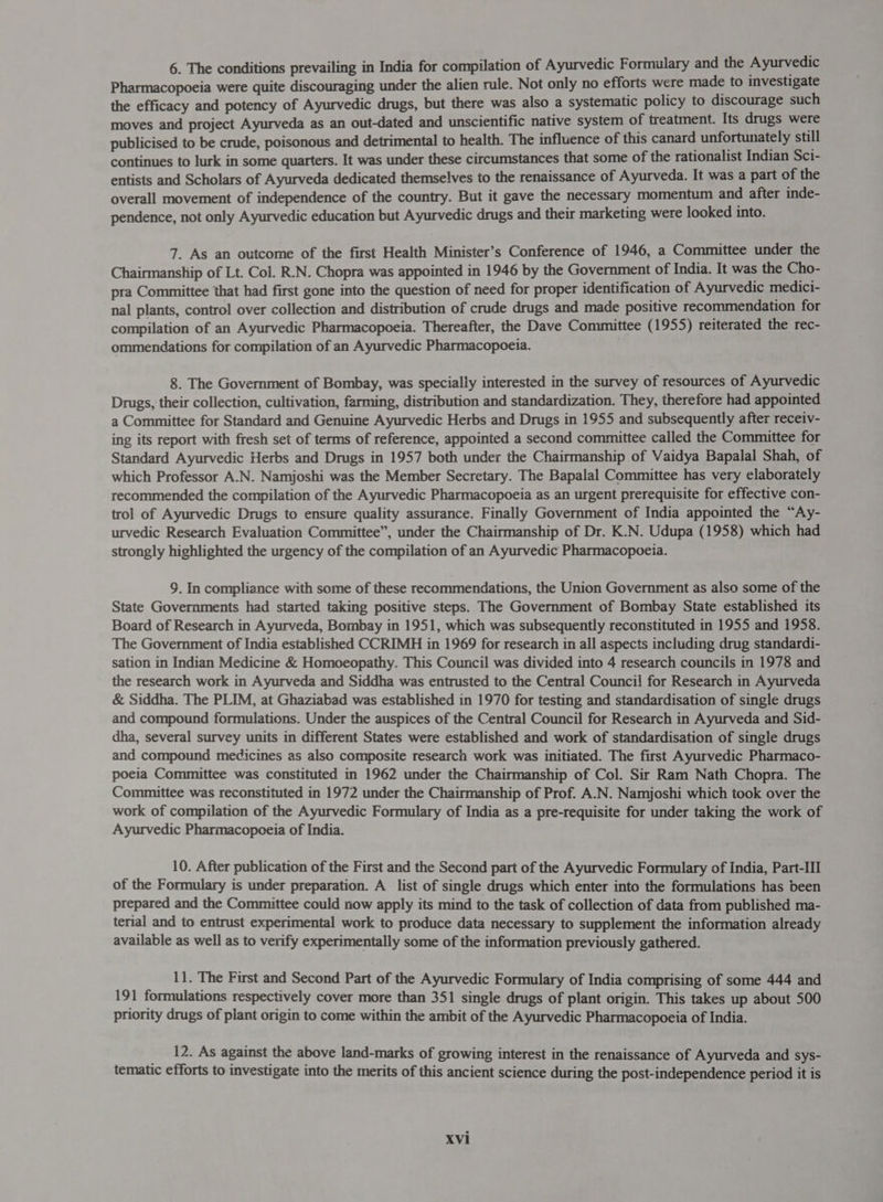 6. The conditions prevailing in India for compilation of Ayurvedic Formulary and the Ayurvedic Pharmacopoeia were quite discouraging under the alien rule. Not only no efforts were made to investigate the efficacy and potency of Ayurvedic drugs, but there was also a systematic policy to discourage such moves and project Ayurveda as an out-dated and unscientific native system of treatment. Its drugs were publicised to be crude, poisonous and detrimental to health. The influence of this canard unfortunately still continues to lurk in some quarters. It was under these circumstances that some of the rationalist Indian Sci- entists and Scholars of Ayurveda dedicated themselves to the renaissance of Ayurveda. It was a part of the overall movement of independence of the country. But it gave the necessary momentum and after inde- pendence, not only Ayurvedic education but Ayurvedic drugs and their marketing were looked into. 7. As an outcome of the first Health Minister’s Conference of 1946, a Committee under the Chairmanship of Lt. Col. R.N. Chopra was appointed in 1946 by the Government of India. It was the Cho- pra Committee that had first gone into the question of need for proper identification of Ayurvedic medici- nal plants, control over collection and distribution of crude drugs and made positive recommendation for compilation of an Ayurvedic Pharmacopoeia. Thereafter, the Dave Committee (1955) reiterated the rec- ommendations for compilation of an Ayurvedic Pharmacopoeia. 8. The Government of Bombay, was specially interested in the survey of resources of Ayurvedic Drugs, their collection, cultivation, farming, distribution and standardization. They, therefore had appointed a Committee for Standard and Genuine Ayurvedic Herbs and Drugs in 1955 and subsequently after receiv- ing its report with fresh set of terms of reference, appointed a second committee called the Committee for Standard Ayurvedic Herbs and Drugs in 1957 both under the Chairmanship of Vaidya Bapalal Shah, of which Professor A.N. Namjoshi was the Member Secretary. The Bapalal Committee has very elaborately recommended the compilation of the Ayurvedic Pharmacopoeia as an urgent prerequisite for effective con- trol of Ayurvedic Drugs to ensure quality assurance. Finally Government of India appointed the “Ay- urvedic Research Evaluation Committee”, under the Chairmanship of Dr. K.N. Udupa (1958) which had strongly highlighted the urgency of the compilation of an Ayurvedic Pharmacopoeia. 9. In compliance with some of these recommendations, the Union Government as also some of the State Governments had started taking positive steps. The Government of Bombay State established its Board of Research in Ayurveda, Bombay in 1951, which was subsequently reconstituted in 1955 and 1958. The Government of India established CCRIMH in 1969 for research in all aspects including drug standardi- sation in Indian Medicine &amp; Homoeopathy. This Council was divided into 4 research councils in 1978 and the research work in Ayurveda and Siddha was entrusted to the Central Council for Research in Ayurveda &amp; Siddha. The PLIM, at Ghaziabad was established in 1970 for testing and standardisation of single drugs and compound formulations. Under the auspices of the Central Council for Research in Ayurveda and Sid- dha, several survey units in different States were established and work of standardisation of single drugs and compound medicines as also composite research work was initiated. The first Ayurvedic Pharmaco- poeia Committee was constituted in 1962 under the Chairmanship of Col. Sir Ram Nath Chopra. The Committee was reconstituted in 1972 under the Chairmanship of Prof. A.N. Namjoshi which took over the work of compilation of the Ayurvedic Formulary of India as a pre-requisite for under taking the work of Ayurvedic Pharmacopoeia of India. 10. After publication of the First and the Second part of the Ayurvedic Formulary of India, Part-II of the Formulary is under preparation. A list of single drugs which enter into the formulations has been prepared and the Committee could now apply its mind to the task of collection of data from published ma- terial and to entrust experimental work to produce data necessary to supplement the information already available as well as to verify experimentally some of the information previously gathered. 11. The First and Second Part of the Ayurvedic Formulary of India comprising of some 444 and 19 1 formulations respectively cover more than 351 single drugs of plant origin. This takes up about 500 priority drugs of plant origin to come within the ambit of the Ayurvedic Pharmacopoeia of India. 12. As against the above land-marks of growing interest in the renaissance of Ayurveda and sys- tematic efforts to investigate into the merits of this ancient science during the post-independence period it is