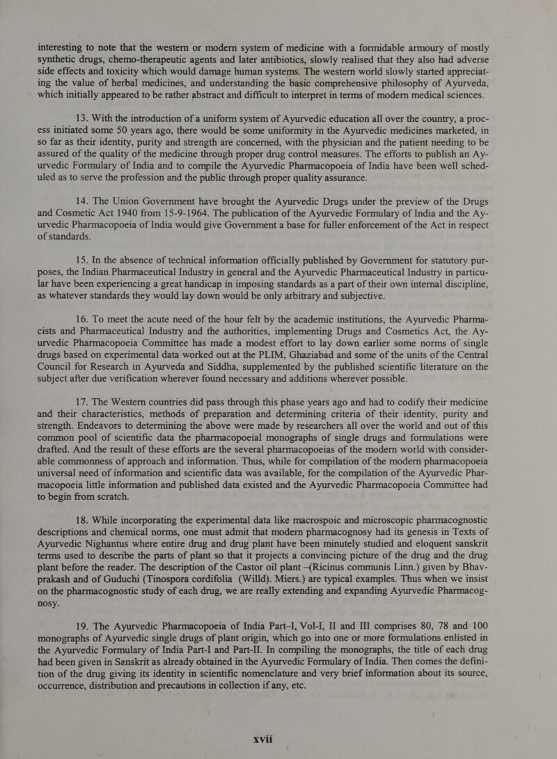 interesting to note that the western or modern system of medicine with a formidable armoury of mostly synthetic drugs, chemo-therapeutic agents and later antibiotics, slowly realised that they also had adverse side effects and toxicity which would damage human systems. The western world slowly started appreciat- ing the value of herbal medicines, and understanding the basic comprehensive philosophy of Ayurveda, which initially appeared to be rather abstract and difficult to interpret in terms of modern medical sciences. 13. With the introduction of a uniform system of Ayurvedic education all over the country, a proc- ess initiated some 50 years ago, there would be some uniformity in the Ayurvedic medicines marketed, in so far as their identity, purity and strength are concerned, with the physician and the patient needing to be assured of the quality of the medicine through proper drug control measures. The efforts to publish an Ay- urvedic Formulary of India and to compile the Ayurvedic Pharmacopoeia of India have been well sched- uled as to serve the profession and the public through proper quality assurance. 14. The Union Government have brought the Ayurvedic Drugs under the preview of the Drugs and Cosmetic Act 1940 from 15-9-1964. The publication of the Ayurvedic Formulary of India and the Ay- urvedic Pharmacopoeia of India would give Government a base for fuller enforcement of the Act in respect of standards. 15. In the absence of technical information officially published by Government for statutory pur- poses, the Indian Pharmaceutical Industry in general and the Ayurvedic Pharmaceutical Industry in particu- lar have been experiencing a great handicap in imposing standards as a part of their own internal discipline, as whatever standards they would lay down would be only arbitrary and subjective. 16. To meet the acute need of the hour felt by the academic institutions, the Ayurvedic Pharma- cists and Pharmaceutical Industry and the authorities, implementing Drugs and Cosmetics Act, the Ay- urvedic Pharmacopoeia Committee has made a modest effort to lay down earlier some norms of single drugs based on experimental data worked out at the PLIM, Ghaziabad and some of the units of the Central Council for Research in Ayurveda and Siddha, supplemented by the published scientific literature on the subject after due verification wherever found necessary and additions wherever possible. 17. The Western countries did pass through this phase years ago and had to codify their medicine and their characteristics, methods of preparation and determining criteria of their identity, purity and strength. Endeavors to determining the above were made by researchers all over the world and out of this common pool of scientific data the pharmacopoeial monographs of single drugs and formulations were drafted. And the result of these efforts are the several pharmacopoeias of the modern world with consider- able commonness of approach and information. Thus, while for compilation of the modern pharmacopoeia universal need of information and scientific data was available, for the compilation of the Ayurvedic Phar- macopoeia little information and published data existed and the Ayurvedic Pharmacopoeia Committee had to begin from scratch. 18. While incorporating the experimental data like macrospoic and microscopic pharmacognostic descriptions and chemical norms, one must admit that modern pharmacognosy had its genesis in Texts of Ayurvedic Nighantus where entire drug and drug plant have been minutely studied and eloquent sanskrit terms used to describe the parts of plant so that it projects a convincing picture of the drug and the drug plant before the reader. The description of the Castor oil plant (Ricinus communis Linn.) given by Bhav- prakash and of Guduchi (Tinospora cordifolia (Willd). Miers.) are typical examples. Thus when we insist on the pharmacognostic study of each drug, we are really extending and expanding Ayurvedic Pharmacog- nosy. 19. The Ayurvedic Pharmacopoeia of India Part-I, Vol-I, II and III comprises 80, 78 and 100 monographs of Ayurvedic single drugs of plant origin, which go into one or more formulations enlisted in the Ayurvedic Formulary of India Part-I and Part-II. In compiling the monographs, the title of each drug had been given in Sanskrit as already obtained in the Ayurvedic Formulary of India. Then comes the defini- tion of the drug giving its identity in scientific nomenclature and very brief information about its source, occurrence, distribution and precautions in collection if any, etc.