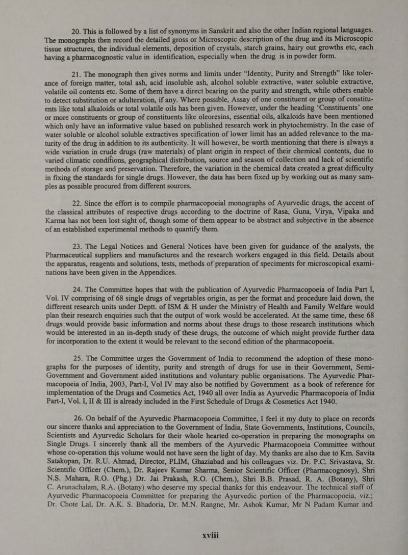 20. This is followed by a list of synonyms in Sanskrit and also the other Indian regional languages. The monographs then record the detailed gross or Microscopic description of the drug and its Microscopic tissue structures, the individual elements, deposition of crystals, starch grains, hairy out growths etc, each having a pharmacognostic value in identification, especially when the drug is in powder form. 21. The monograph then gives norms and limits under “Identity, Purity and Strength” like toler- ance of foreign matter, total ash, acid insoluble ash, alcohol soluble extractive, water soluble extractive, volatile oil contents etc. Some of them have a direct bearing on the purity and strength, while others enable to detect substitution or adulteration, if any. Where possible, Assay of one constituent or group of constitu- ents like total alkaloids or total volatile oils has been given. However, under the heading ‘Constituents’ one or more constituents or group of constituents like oleoresins, essential oils, alkaloids have been mentioned which only have an informative value based on published research work in phytochemistry. In the case of water soluble or alcohol soluble extractives specification of lower limit has an added relevance to the ma- turity of the drug in addition to its authenticity. It will however, be worth mentioning that there is always a wide variation in crude drugs (raw materials) of plant origin in respect of their chemical contents, due to varied climatic conditions, geographical distribution, source and season of collection and lack of scientific methods of storage and preservation. Therefore, the variation in the chemical data created a great difficulty in fixing the standards for single drugs. However, the data has been fixed up by working out as many sam- ples as possible procured from different sources. 22. Since the effort is to compile pharmacopoeial monographs of Ayurvedic drugs, the accent of the classical attributes of respective drugs according to the doctrine of Rasa, Guna, Virya, Vipaka and Karma has not been lost sight of, though some of them appear to be abstract and subjective in the absence of an established experimental methods to quantify them. 23. The Legal Notices and General Notices have been given for guidance of the analysts, the Pharmaceutical suppliers and manufactures and the research workers engaged in this field. Details about the apparatus, reagents and solutions, tests, methods of preparation of speciments for microscopical exami- nations have been given in the Appendices. 24. The Committee hopes that with the publication of Ayurvedic Pharmacopoeia of India Part I, Vol. IV comprising of 68 single drugs of vegetables origin, as per the format and procedure laid down, the different research units under Deptt. of ISM &amp; H under the Ministry of Health and Family Welfare would plan their research enquiries such that the output of work would be accelerated. At the same time, these 68 drugs would provide basic information and norms about these drugs to those research institutions which would be interested in an in-depth study of these drugs, the outcome of which might provide further data for incorporation to the extent it would be relevant to the second edition of the pharmacopoeia. 25. The Committee urges the Government of India to recommend the adoption of these mono- graphs for the purposes of identity, purity and strength of drugs for use in their Government, Semi- Government and Government aided institutions and voluntary public organisations. The Ayurvedic Phar- macopoeia of India, 2003, Part-I, Vol IV may also be notified by Government as a book of reference for implementation of the Drugs and Cosmetics Act, 1940 all over India as Ayurvedic Pharmacopoeia of India Part-I, Vol. I, Il &amp; II is already included in the First Schedule of Drugs &amp; Cosmetics Act 1940. 26. On behalf of the Ayurvedic Pharmacopoeia Committee, I feel it my duty to place on records our sincere thanks and appreciation to the Government of India, State Governments, Institutions, Councils, Scientists and Ayurvedic Scholars for their whole hearted co-operation in preparing the monographs on Single Drugs. I sincerely thank all the members of the Ayurvedic Pharmacopoeia Committee without whose co-operation this volume would not have seen the light of day. My thanks are also due to Km. Savita Satakopan, Dr. R.U. Ahmad, Director, PLIM, Ghaziabad and his colleagues viz. Dr. P.C. Srivastava, Sr. Scientific Officer (Chem.), Dr. Rajeev Kumar Sharma, Senior Scientific Officer (Pharmacognosy), Shri N.S. Mahara, R.O. (Phg.) Dr. Jai Prakash, R.O. (Chem.), Shri B.B. Prasad, R. A. (Botany), Shri C. Arunachalam, R.A. (Botany) who deserve my special thanks for this endeavour. The technical staff of Ayurvedic Pharmacopoeia Committee for preparing the Ayurvedic portion of the Pharmacopoeia, viz.; Dr. Chote Lal, Dr. A.K. S. Bhadoria, Dr. M.N. Rangne, Mr. Ashok Kumar, Mr N Padam Kumar and XVili