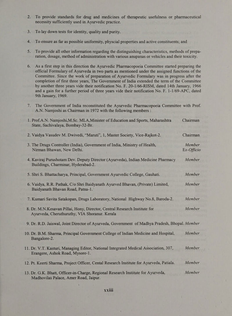 _— &gt; To provide standards for drug and medicines of therapeutic usefulness or pharmaceutical necessity sufficiently used in Ayurvedic practice. To lay down tests for identity, quality and purity. To ensure as far as possible uniformity, physcial properties and active constituents; and To provide all other information regarding the distinguishing characteristics, methods of prepa- ration, dosage, method of administration with various anupanas or vehicles and their toxicity. As a first step in this direction the Ayurvedic Pharmacopoeia Committee started preparing the official Formulary of Ayurveda in two parts as mentioned under the assigned functions of the Committee. Since the work of preparation of Ayurvedic Formulary was in progress after the completion of first three years, The Government of India extended the term of the Committee by another three years vide their notification No. F. 20-1/66-RISM, dated 14th January, 1966 and a gain for a further period of three years vide their notification No. F. 1-1/69-APC, dated 9th January, 1969. The Government of India reconstituted the Ayurvedic Pharmacopoeia Committee with Prof. A.N. Namjoshi as Chairman in 1972 with the following members : . Prof.A.N. Namjoshi,M.Sc. MLA,Minister of Education and Sports, Maharashtra Chairman State, Sachivalaya, Bombay-32-Br. . Vaidya Vasudev M. Dwivedi, “Maruti”, 1, Master Society, Vice-Rajkot-2. Chairman The Drugs Controller (India), Government of India, Ministry of Health, Member Nirman Bhawan, New Delhi. Ex-Officio Kaviraj Purushotam Dev. Deputy Director (Ayurveda), Indian Medicine Pharmacy Member Buildings, Charminar, Hyderabad-2. . Shri S. Bhattacharya, Principal, Government Ayurvedic College, Gauhati. Member Vaidya, R.R. Pathak, C/o Shri Baidyanath Ayurved Bhavan, (Private) Limited, Member Baidyanath Bhavan Road, Patna-1. . Kumari Savita Satakopan, Drugs Laboratory, National Highway No.8, Baroda-2. Member . Dr. M.N.Kesavan Pillai, Hony, Director, Central Research Institute for Member Ayurveda, Cheruthuruthy, VIA Shoranur. Kerala . Dr. R.D. Jaiswal, Joint Director of Ayurveda, Government of Madhya Pradesh, Bhopal. Member Dr. B.M. Sharma, Principal Government College of Indian Medicine and Hospital, Member Bangalore-2. Dr. V.T. Kasturi, Managing Editor, National Integrated Medical Association, 307, Member Erangere, Ashok Road, Mysore-1. . Pt. Keerti Sharma, Project Officer, Cental Research Institute for Ayurveda, Patiala. Member . Dr. G.K. Bhatt, Officer-in-Charge, Regional Research Institute for Ayurveda, Member Madhovilas Palace, Amer Road, Jaipur.