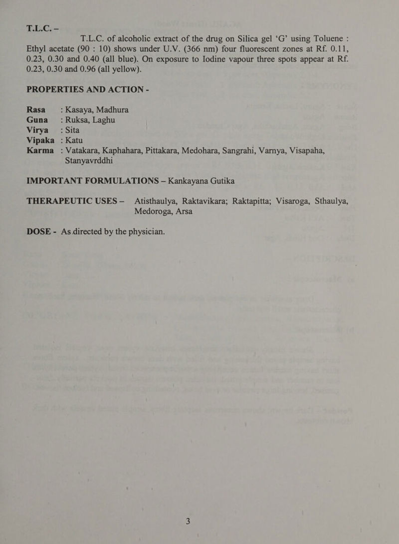 T.L.C. - T.L.C. of alcoholic extract of the drug on Silica gel ‘G’ using Toluene : Ethyl acetate (90 : 10) shows under U.V. (366 nm) four fluorescent zones at Rf. 0.11, 0.23, 0.30 and 0.40 (all blue). On exposure to Iodine vapour three spots appear at Rf. 0.23, 0.30 and 0.96 (all yellow). PROPERTIES AND ACTION - Rasa : Kasaya, Madhura Guna : Ruksa, Laghu Virya’ : Sita Vipaka : Katu Karma : Vatakara, Kaphahara, Pittakara, Medohara, Sangrahi, Varnya, Visapaha, Stanyavrddhi IMPORTANT FORMULATIONS - Kankayana Gutika THERAPEUTIC USES— _ Atisthaulya, Raktavikara; Raktapitta; Visaroga, Sthaulya, Medoroga, Arsa DOSE - As directed by the physician.