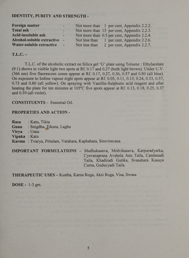 Foreign matter - Not more than 1 percent, Appendix 2.2.2. Total ash - Not more than 13 percent, Appendix 2.2.3. Acid-insoluble ash - Not more than 0.5 per cent, Appendix 2.2.4. Alcohol-soluble extractive - Not lessthan 1 percent, Appendix 2.2.6. Water-soluble extractive - Not less than 2 percent, Appendix 2.2.7. T.L.C. - T.L.C. of the alcoholic extract on Silica gel ‘G’ plate using Toluene : Ethylacetate (9:1) shows in visible light two spots at Rf. 0.17 and 0.27 (both light brown). Under U.V. (366 nm) five fluorescent zones appear at Rf. 0.17, 0.27, 0.36, 0.57 and 0.80 (all blue). On exposure to Iodine vapour eight spots appear at Rf. 0.05, 0.11, 0.15, 0.24, 0.33, 0.57, 0.73 and 0.80 (all yellow). On spraying with Vanillin-Sulphuric acid reagent and after heating the plate for ten minutes at 105°C five spots appear at Rf. 0.13, 0.18, 0.25, 0.37 and 0.59 (all violet). CONSTITUENTS -— Essential Oil. PROPERTIES AND ACTION - Rasa : Katu, Tikta Guna _ : Snigdha, Ziksna, Laghu Virya :Usna Vipaka : Katu Karma _ : Tvacya, Pittalam, Vatahara, Kaphahara, Sirovirecana IMPORTANT FORMULATIONS - Madhukasava, Mrdvikasava, Karpuradyarka, Cyavanaprasa Avahela Anu Taila, Candanadi Taila, Khadiradi Gutika, Svasahara Kasaya Curna, Guducyadi Taila THERAPEUTIC USES - Kustha, Karna Roga, Aksi Roga, Visa, Swasa DOSE - 1-3 gm.