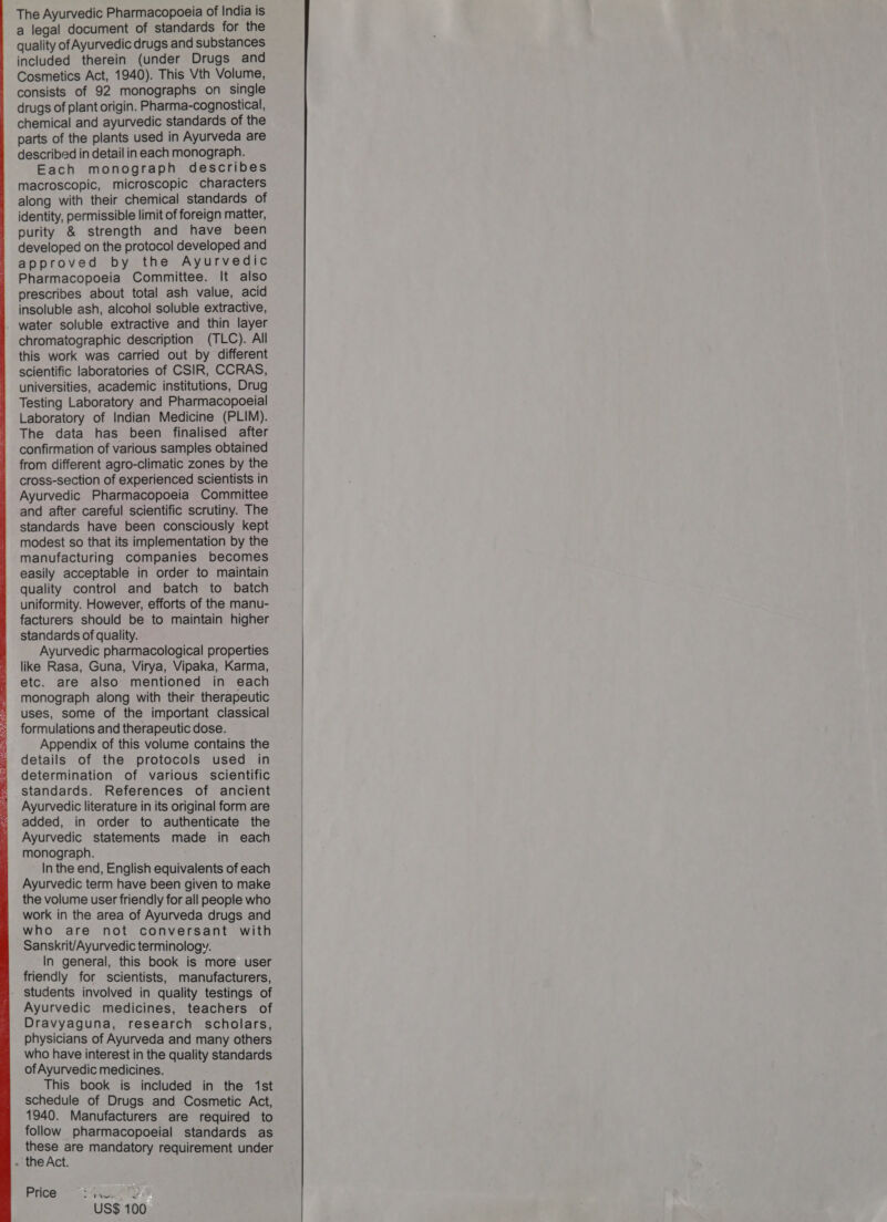  The Ayurvedic Pharmacopoeia of India is a legal document of standards for the quality of Ayurvedic drugs and substances included therein (under Drugs and Cosmetics Act, 1940). This Vth Volume, consists of 92 monographs on single drugs of plant origin. Pharma-cognostical, chemical and ayurvedic standards of the parts of the plants used in Ayurveda are described in detail in each monograph. Each monograph describes macroscopic, microscopic characters along with their chemical standards of identity, permissible limit of foreign matter, purity &amp; strength and have been developed on the protocol developed and approved by the Ayurvedic Pharmacopoeia Committee. It also prescribes about total ash value, acid insoluble ash, alcohol soluble extractive, water soluble extractive and thin layer chromatographic description (TLC). All this work was carried out by different scientific laboratories of CSIR, CCRAS, universities, academic institutions, Drug Testing Laboratory and Pharmacopoeial Laboratory of Indian Medicine (PLIM). The data has been finalised after confirmation of various samples obtained cross-section of experienced scientists in Ayurvedic Pharmacopoeia Committee and after careful scientific scrutiny. The standards have been consciously kept modest so that its implementation by the manufacturing companies becomes easily acceptable in order to maintain quality control and batch to batch uniformity. However, efforts of the manu- facturers should be to maintain higher standards of quality. Ayurvedic pharmacological properties like Rasa, Guna, Virya, Vipaka, Karma, etc. are also mentioned in each monograph along with their therapeutic uses, some of the important classical formulations and therapeutic dose. Appendix of this volume contains the details of the protocols used in determination of various scientific standards. References of ancient Ayurvedic literature in its original form are added, in order to authenticate the Ayurvedic statements made in each monograph. In the end, English equivalents of each Ayurvedic term have been given to make the volume user friendly for all people who work in the area of Ayurveda drugs and who are not conversant with Sanskrit/Ayurvedic terminology. In general, this book is more user friendly for scientists, manufacturers, students involved in quality testings of Ayurvedic medicines, teachers of Dravyaguna, research scholars, physicians of Ayurveda and many others who have interest in the quality standards ofAyurvedic medicines. This book is included in the 1st schedule of Drugs and Cosmetic Act, 1940. Manufacturers are required to follow pharmacopoeial standards as these are mandatory requirement under + theAct. Price Ne al US$ 100 