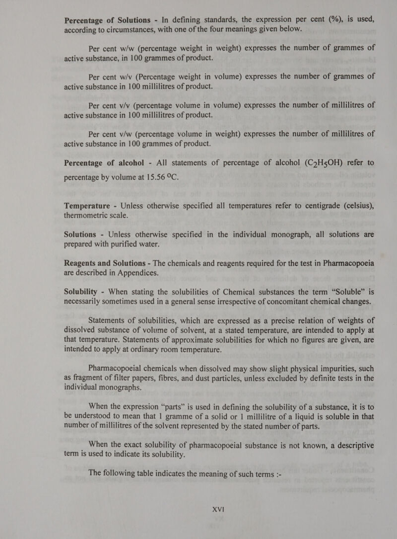 Percentage of Solutions - In defining standards, the expression per cent (%), is used, according to circumstances, with one of the four meanings given below. Per cent w/w (percentage weight in weight) expresses the number of grammes of active substance, in 100 grammes of product. Per cent w/v (Percentage weight in volume) expresses the number of grammes of active substance in 100 millilitres of product. Per cent v/v (percentage volume in volume) expresses the number of millilitres of active substance in 100 millilitres of product. Per cent v/w (percentage volume in weight) expresses the number of millilitres of active substance in 100 grammes of product. Percentage of alcohol - All statements of percentage of alcohol (C7H5OH) refer to percentage by volume at 15.56 °C. Temperature - Unless otherwise specified all temperatures refer to centigrade (celsius), thermometric scale. Solutions - Unless otherwise specified in the individual monograph, all solutions are prepared with purified water. Reagents and Solutions - The chemicals and reagents required for the test in Pharmacopoeia are described in Appendices. Solubility - When stating the solubilities of Chemical substances the term “Soluble” is necessarily sometimes used in a general sense irrespective of concomitant chemical changes. Statements of solubilities, which are expressed as a precise relation of weights of dissolved substance of volume of solvent, at a stated temperature, are intended to apply at that temperature. Statements of approximate solubilities for which no figures are given, are intended to apply at ordinary room temperature. Pharmacopoeial chemicals when dissolved may show slight physical impurities, such as fragment of filter papers, fibres, and dust particles, unless excluded by definite tests in the individual monographs. When the expression “parts” is used in defining the solubility of a substance, it is to be understood to mean that 1 gramme of a solid or 1 millilitre of a liquid is soluble in that number of millilitres of the solvent represented by the stated number of parts. When the exact solubility of pharmacopoeial substance is not known, a descriptive term is used to indicate its solubility. The following table indicates the meaning of such terms :-