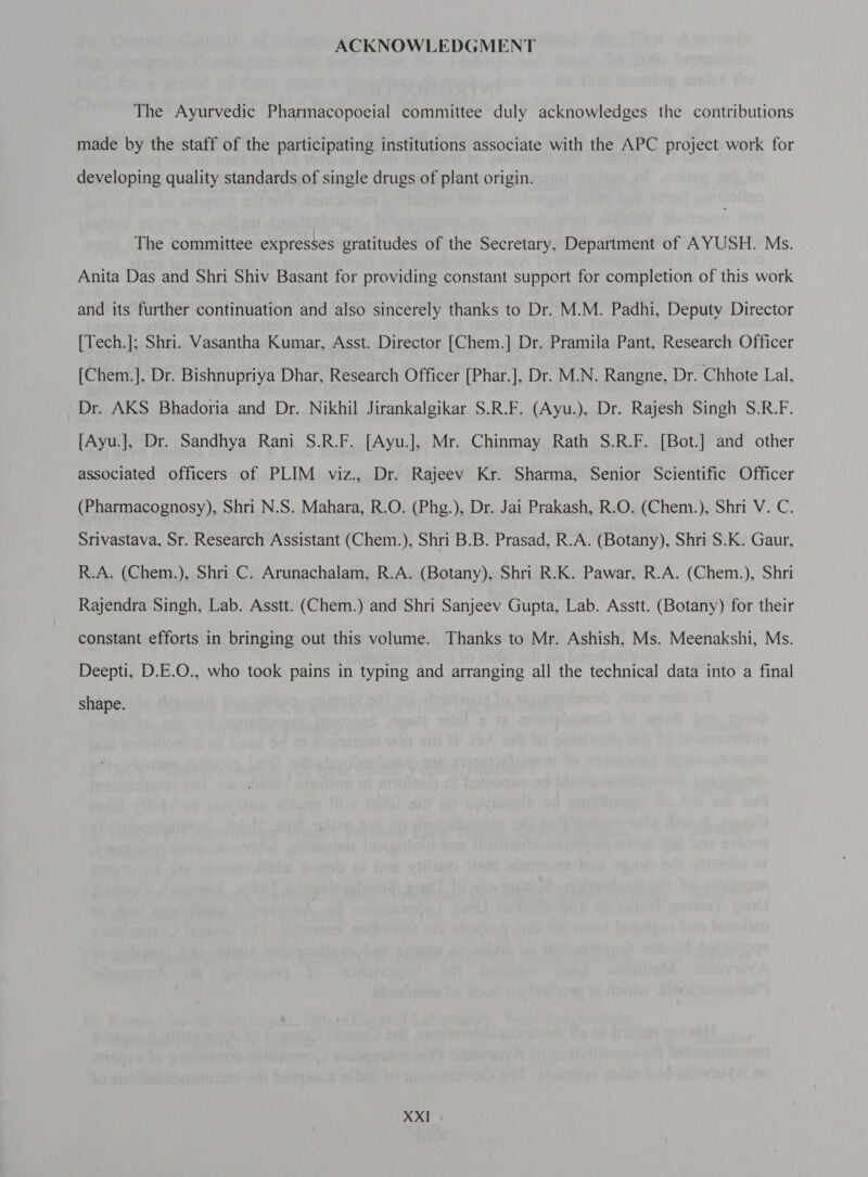 ACKNOWLEDGMENT The Ayurvedic Pharmacopoeial committee duly acknowledges the contributions made by the staff of the participating institutions associate with the APC project work for developing quality standards of single drugs of plant origin. The committee expresses gratitudes of the Secretary, Department of AYUSH. Ms. Anita Das and Shri Shiv Basant for providing constant support for completion of this work and its further continuation and also sincerely thanks to Dr. M.M. Padhi, Deputy Director [Tech.]; Shri. Vasantha Kumar, Asst. Director [Chem.] Dr. Pramila Pant, Research Officer [Chem.], Dr. Bishnupriya Dhar, Research Officer [Phar.], Dr. M.N. Rangne, Dr. Chhote Lal, Dr. AKS Bhadoria and Dr. Nikhil Jirankalgikar S.R.F. (Ayu.), Dr. Rajesh Singh S.R.F. [Ayu.], Dr. Sandhya Rani S.R.F. [Ayu.], Mr. Chinmay Rath S.R.F. [Bot.] and other associated officers of PLIM viz., Dr. Rajeev Kr. Sharma, Senior Scientific Officer (Pharmacognosy), Shri N.S. Mahara, R.O. (Phg.), Dr. Jai Prakash, R.O. (Chem.), Shri V. C. Srivastava, Sr. Research Assistant (Chem.), Shri B.B. Prasad, R.A. (Botany), Shri S.K. Gaur, R.A. (Chem.), Shri C. Arunachalam, R.A. (Botany), Shri R.K. Pawar, R.A. (Chem.), Shri Rajendra Singh, Lab. Asstt. (Chem.) and Shri Sanjeev Gupta, Lab. Asstt. (Botany) for their constant efforts in bringing out this volume. Thanks to Mr. Ashish, Ms. Meenakshi, Ms. Deepti, D.E.O., who took pains in typing and arranging all the technical data into a final shape. XX]