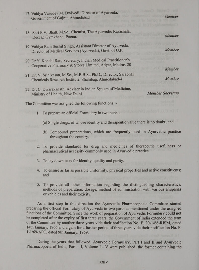 17. Vaidya Vasudev M. Dwivedi, Director of Ayurveda, Government of Gujrat, Ahmedabad 18. Shri P.V. Bhatt, M.Sc., Chemist, The Ayurvedic Rasashala, Deccan Gymkhana, Poona. 19. Vaidya Ram Sushil Singh, Assistant Director of Ayurveda, Director of Medical Services (Ayurveda), Govt. of U.P. 20. Dr.Y. Kondal Rao, Secretary, Indian Medical Practitioner’s , Cooperative Pharmacy &amp; Stores Limited, Adyar, Madras-20 21. Dr. V. Srinivasan, M.Sc., M.B.B.S., Ph.D., Director, Sarabhai Chemicals Research Institute, Shahibag, Anhmedabad-4 22. Dr. C. Dwarakanath, Adviser in Indian System of Medicine, Ministry of Health, New Delhi The Committee was assigned the following functions :- 1. To prepare an official Formulary in two parts :- Member Member Member Member Member Member Secretary throughout the country. 3. To lay down tests for identity, quality and purity. and or vehicles and their toxicity. 1-1/69-APC, dated 9th January, 1969.