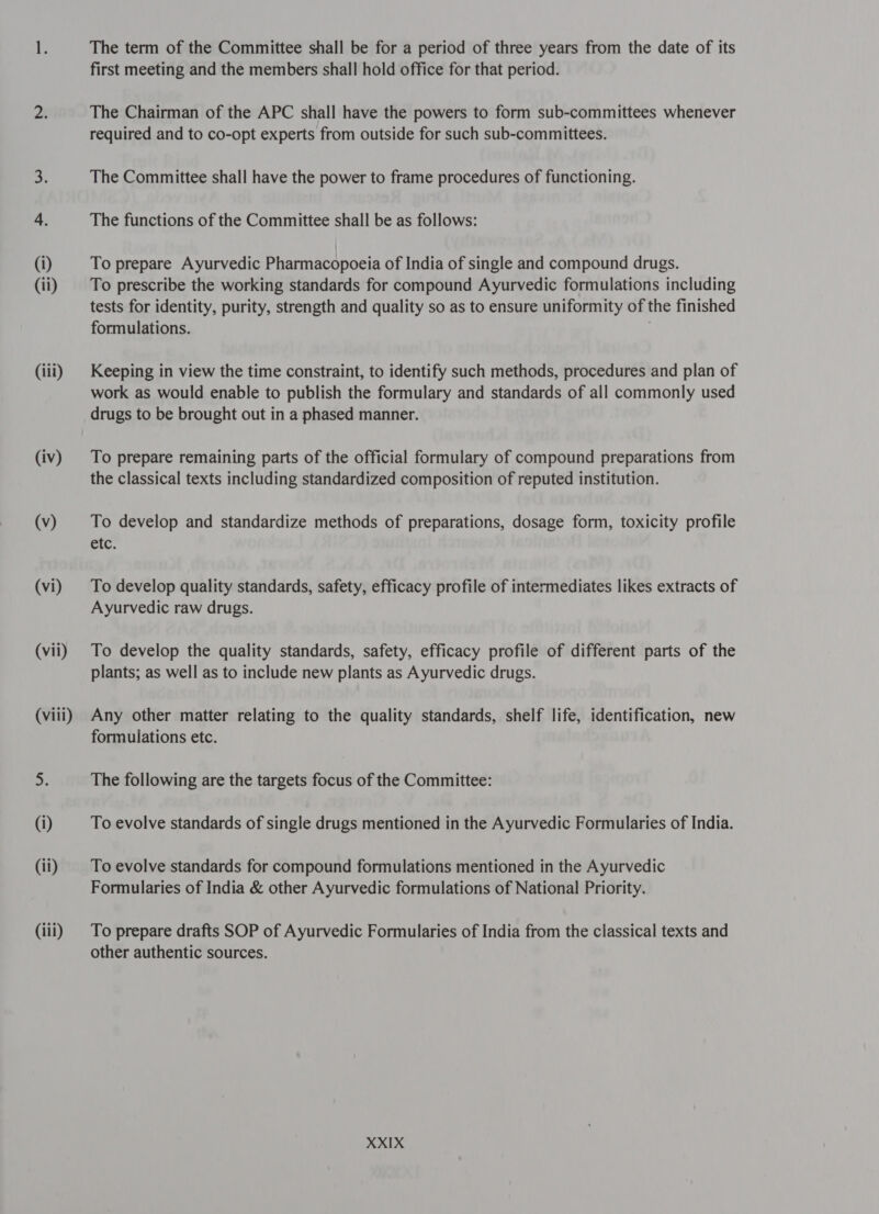 (1) (11) (iii) (iv) (५) (vi) (vii) (viii) (i) (ii) (iii) The term of the Committee shall be for a period of three years from the date of its first meeting and the members shall hold office for that period. The Chairman of the APC shall have the powers to form sub-committees whenever required and to co-opt experts from outside for such sub-committees. The Committee shall have the power to frame procedures of functioning. The functions of the Committee shall be as follows: To prepare Ayurvedic Pharmacopoeia of India of single and compound drugs. To prescribe the working standards for compound Ayurvedic formulations including tests for identity, purity, strength and quality so as to ensure uniformity of the finished formulations. Keeping in view the time constraint, to identify such methods, procedures and plan of work as would enable to publish the formulary and standards of all commonly used drugs to be brought out in a phased manner. To prepare remaining parts of the official formulary of compound preparations from the classical texts including standardized composition of reputed institution. To develop and standardize methods of preparations, dosage form, toxicity profile etc. To develop quality standards, safety, efficacy profile of intermediates likes extracts of Ayurvedic raw drugs. To develop the quality standards, safety, efficacy profile of different parts of the plants; as well as to include new plants as Ayurvedic drugs. Any other matter relating to the quality standards, shelf life, identification, new formulations etc. The following are the targets focus of the Committee: To evolve standards of single drugs mentioned in the Ayurvedic Formularies of India. To evolve standards for compound formulations mentioned in the Ayurvedic Formularies of India &amp; other Ayurvedic formulations of National Priority. To prepare drafts SOP of Ayurvedic Formularies of India from the classical texts and other authentic sources.