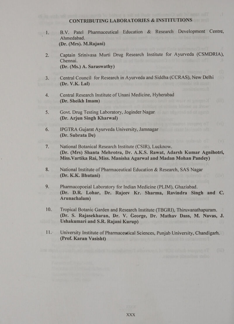 CONTRIBUTING LABORATORIES &amp; INSTITUTIONS B.V. Patel Pharmaceutical Education &amp; Research Development Centre, Ahmedabad. (Dr. (Mrs). M.Rajani) Captain Srinivasa Murti Drug Research Institute for Ayurveda (CSMDRIA), Chennai. (Dr. (Ms.) A. Saraswathy) Central Council for Research in Ayurveda and Siddha (CCRAS), New Delhi (Dr. V.K. Lal) Central Research Institute of Unani Medicine, Hyherabad (Dr. Sheikh Imam) Govt. Drug Testing Laboratory, Joginder Nagar (Dr. Arjun Singh Kharwal) IPGTRA Gujarat Ayurveda University, Jamnagar (Dr. Subrata De) National Botanical Research Institute (CSIR), Lucknow. (Dr. (Mrs) Shanta Mehrotra, Dr. A.K.S. Rawat, Adarsh Kumar Agnihotri, Miss.Vartika Rai, Miss. Manisha Agarwal and Madan Mohan Pandey) National Institute of Pharmaceutical Education &amp; Research, SAS Nagar (Dr. K.K. Bhutani) Pharmacopoeial Laboratory for Indian Medicine (PLIM), Ghaziabad. (Dr. D.R. Lohar, Dr. Rajeev Kr. Sharma, Ravindra Singh and C. Arunachalam) Tropical Botanic Garden and Research Institute (TBGRI), Thiruvanathapuram. (Dr. S. Rajasekharan, Dr. V. George, Dr. Mathav Dass, M. Navas, J. Ushakumari and S.R. Rajani Kurup) University Institute of Pharmaceutical Sciences, Punjab University, Chandigarh. (Prof. Karan Vasisht)
