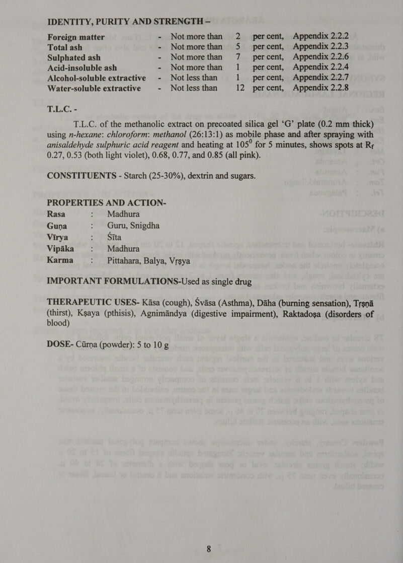 Foreign matter - Notmorethan 2 percent, Appendix 2.2.2 Total ash - Notmorethan 5 _ percent, Appendix 2.2.3 Sulphated ash - Notmorethan 7 _ percent, Appendix 2.2.6 Acid-insoluble ash - Notmorethan 1 _ percent, Appendix 2.2.4 Alcohol-soluble extractive - Not less than 1 percent, Appendix 2.2.7 Water-soluble extractive - Not less than 12 percent, Appendix 2.2.8 T.L.C. - T.L.C. of the methanolic extract on precoated silica gel ‘G’ plate (0.2 mm thick) using n-hexane: chloroform: methanol (26:13:1) as mobile phase and after spraying with anisaldehyde sulphuric acid reagent and heating at 1 05° for 5 minutes, shows spots at Rr 0.27, 0.53 (both light violet), 0.68, 0.77, and 0.85 (all pink). CONSTITUENTS - Starch (25-30%), dextrin and sugars. PROPERTIES AND ACTION- Rasa : Madhura Guna : Guru, Snigdha Virya 98 Vipaka : Madhura Karma : Pittahara, Balya, Vrsya ` IMPORTANT FORMULATIONS-Used as single drug THERAPEUTIC USES- ८888 (cough), Svasa (Asthma), Daha (burning sensation), Trsna (thirst), Ksaya (pthisis), Agnimandya (digestive impairment), Raktadosa (disorders of blood)