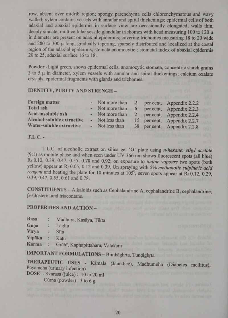 row, absent over midrib region; spongy parenchyma cells chlorenchymatous and wavy walled; xylem contains vessels with annular and spiral thickenings; epidermal cells of both adaxial and abaxial epidermis in surface view are occasionally elongated, walls thin, deeply sinuate; multicellular sessile glandular trichomes with head measuring 100 to 120 p in diameter are present on adaxial epidermis; covering trichomes measuring 18 to 20 wide and 280 to 300 [५ long, gradually tapering, sparsely distributed and localized at the costal region of the adaxial epidermis; stomata anomocytic ; stomatal index of abaxial epidermis 20 to 25, adaxial surface 16 to 18. Powder -Light green, shows epidermal cells, anomocytic stomata, concentric starch grains 3 to 5 [4 in diameter, xylem vessels with annular and spiral thickenings; calcium oxalate crystals, epidermal fragments with glands and trichomes. IDENTITY, PURITY AND STRENGH - Foreign matter - Notmorethan 2 _ percent, Appendix 2.2.2 Total ash - Notmorethan 6 _ percent, Appendix 2.2.3 Acid-insoluble ash - Notmorethan 2 _ percent, Appendix 2.2.4 Alcohol-soluble extractive ~ Not less than 15 percent, Appendix 2.2.7 Water-soluble extractive - Not less than 38 percent, Appendix 2.2.8 T.L.C. - T.L.C. of alcoholic extract on silica gel ‘G’ plate using n-hexane: ethyl acetate (9:1) as mobile phase and when seen under UV 366 nm shows fluorescent spots (all blue) Rr 0.12, 0.39, 0.47, 0.55, 0.78 and 0.92; on exposure to iodine vapours two spots (both yellow) appear at {२६ 0.05, 0.12 and 0.39. On spraying with 5% methanolic sulphuric acid reagent and heating the plate for 10 minutes at 105°, seven spots appear at Rr 0.12, 0.29, 0.39, 0.47, 0.55, 0.61 and 0.78. CONSTITUENTS ~ Alkaloids such as Cephalandrine A, cephalandrine B, cephalandrine, B-sitosterol and triacontane. PROPERTIES AND ACTION — Rasa : Madhura, Kasaya, Tikta Guna : Laghu Virya Sita Vipika : Katu Karma : Grahi, Kaphapittahara, Vatakara IMPORTANT FORMULATIONS — Bimbaghrta, Tundighrta THERAPEUTIC USES - Kamala (Jaundice), Madhumeha (Diabetes mellitus), Ptyameha (urinary infection) DOSE - Svarasa (juice) : 10 to 20 ml Curna (powder) : 3 to 6 g