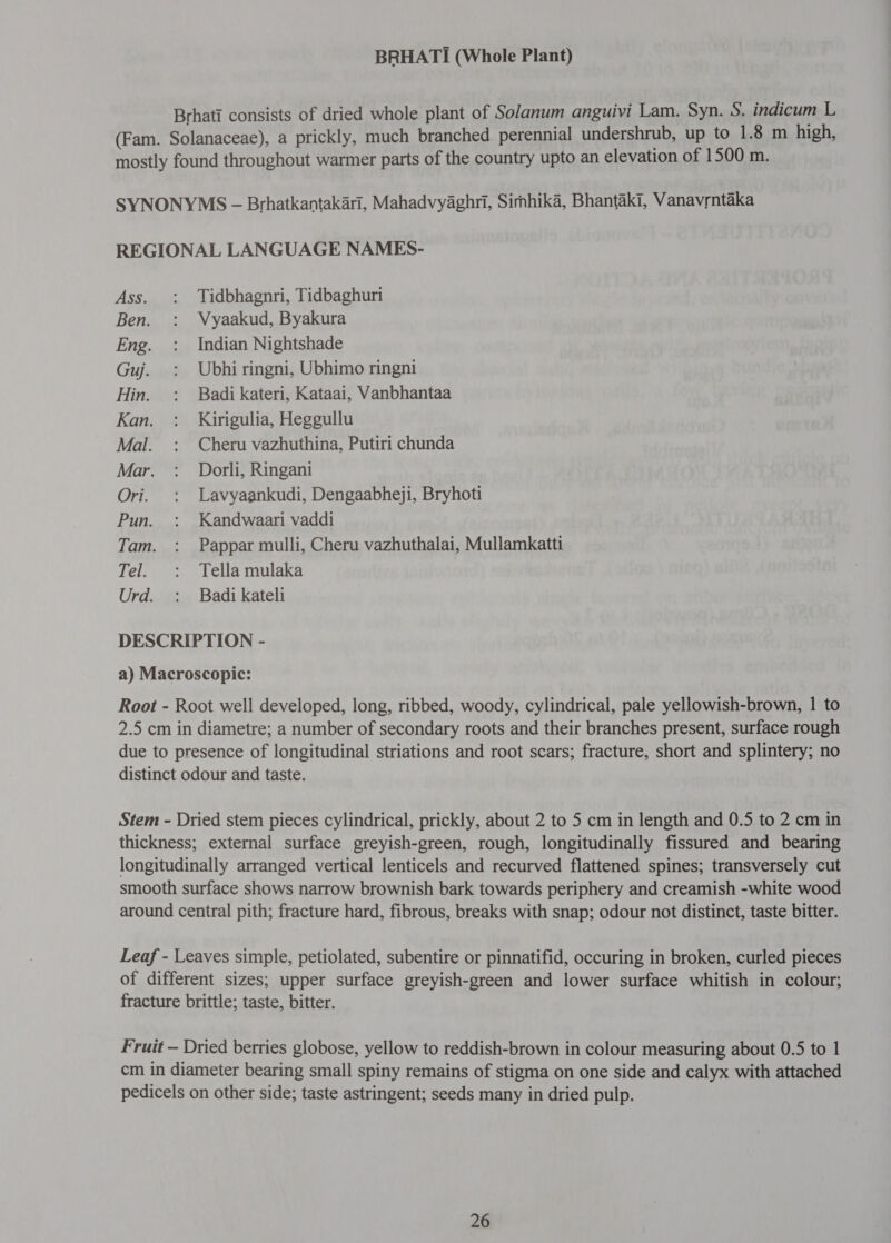 Brhati consists of dried whole plant of Solanum anguivi Lam. Syn. S. indicum L (Fam. Solanaceae), a prickly, much branched perennial undershrub, up to 1.8 m high, mostly found throughout warmer parts of the country upto an elevation of 1500 m. SYNONYMS - Brhatkantakari, Mahadvyaghri, Simhika, Bhantak1, Vanavrntaka REGIONAL LANGUAGE NAMES- Ass. : Tidbhagnri, Tidbaghuri Ben. : Vyaakud, Byakura Eng. : Indian Nightshade Guj. : Ubhi ringni, Ubhimo ringni Hin. : Badi kateri, Kataai, Vanbhantaa Kan. : Kirigulia, Heggullu Mal. : Cheru vazhuthina, Putiri chunda Mar. : Dorli, Ringani Ori. : Lavyaankudi, Dengaabheji, Bryhoti Pun. : Kandwaari vaddi Tam. : Pappar mulli, Cheru vazhuthalai, Mullamkatti Tel. : Tella mulaka Urd. : Badi kateli DESCRIPTION - a) Macroscopic: Root - Root well developed, long, ribbed, woody, cylindrical, pale yellowish-brown, 1 to 2.5 cm in diametre; a number of secondary roots and their branches present, surface rough due to presence of longitudinal striations and root scars; fracture, short and splintery; no distinct odour and taste. Stem - Dried stem pieces cylindrical, prickly, about 2 to 5 cm in length and 0.5 to 2 cm in thickness; external surface greyish-green, rough, longitudinally fissured and bearing longitudinally arranged vertical lenticels and recurved flattened spines; transversely cut smooth surface shows narrow brownish bark towards periphery and creamish -white wood around central pith; fracture hard, fibrous, breaks with snap; odour not distinct, taste bitter. Leaf - Leaves simple, petiolated, subentire or pinnatifid, occuring in broken, curled pieces of different sizes; upper surface greyish-green and lower surface whitish in colour; fracture brittle; taste, bitter. Fruit — Dried berries globose, yellow to reddish-brown in colour measuring about 0.5 to 1 cm in diameter bearing small spiny remains of stigma on one side and calyx with attached pedicels on other side; taste astringent; seeds many in dried pulp.