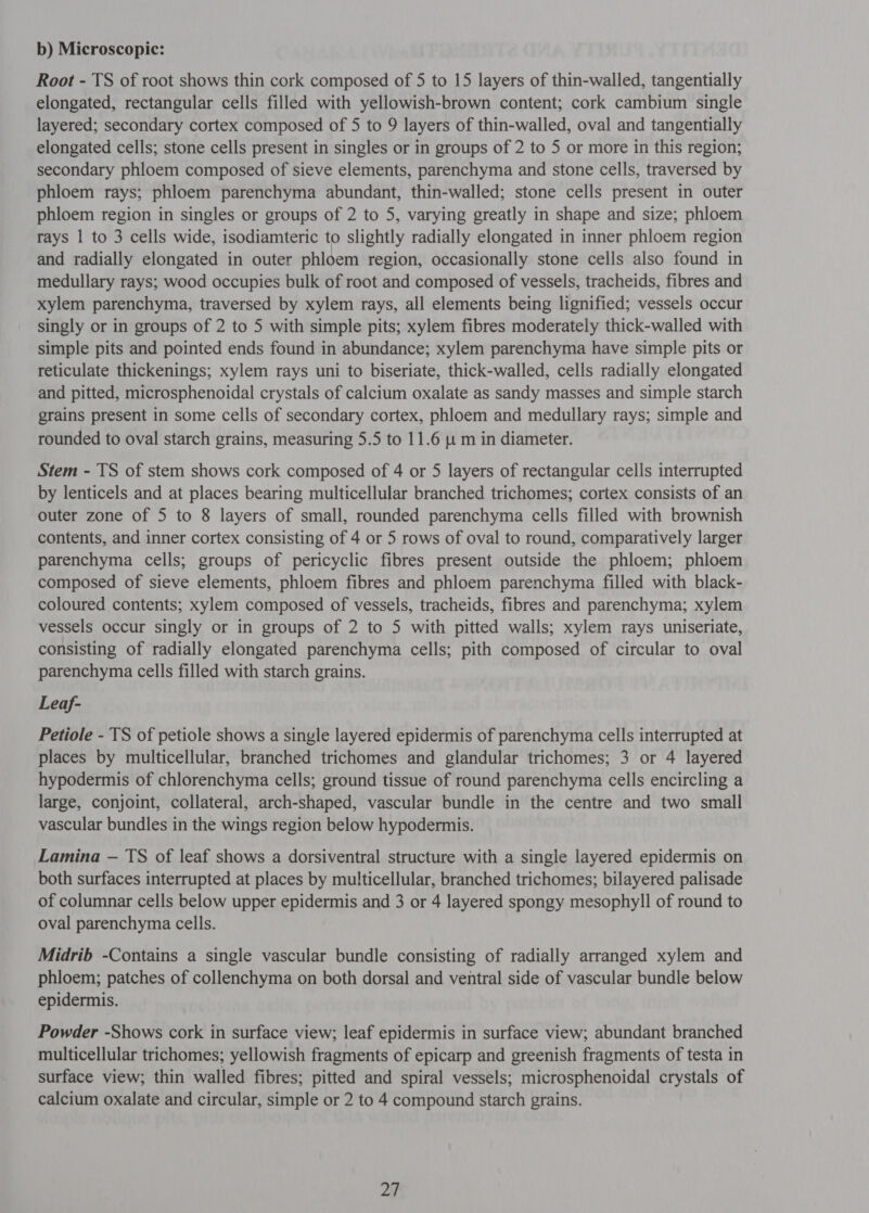 0) Microscopic: Root - TS of root shows thin cork composed of 5 to 15 layers of thin-walled, tangentially elongated, rectangular cells filled with yellowish-brown content; cork cambium single layered; secondary cortex composed of 5 to 9 layers of thin-walled, oval and tangentially elongated cells; stone cells present in singles or in groups of 2 to 5 or more in this region; secondary phloem composed of sieve elements, parenchyma and stone cells, traversed by phloem rays; phloem parenchyma abundant, thin-walled; stone cells present in outer phloem region in singles or groups of 2 to 5, varying greatly in shape and size; phloem rays 1 to 3 cells wide, isodiamteric to slightly radially elongated in inner phloem region and radially elongated in outer phloem region, occasionally stone cells also found in medullary rays; wood occupies bulk of root and composed of vessels, tracheids, fibres and xylem parenchyma, traversed by xylem rays, all elements being lignified; vessels occur singly or in groups of 2 to 5 with simple pits; xylem fibres moderately thick-walled with simple pits and pointed ends found in abundance; xylem parenchyma have simple pits or reticulate thickenings; xylem rays uni to biseriate, thick-walled, cells radially elongated and pitted, microsphenoidal crystals of calcium oxalate as sandy masses and simple starch grains present in some cells of secondary cortex, phloem and medullary rays; simple and rounded to oval starch grains, measuring 5.5 to 11.6 [4 m in diameter. Stem - TS of stem shows cork composed of 4 or 5 layers of rectangular cells interrupted by lenticels and at places bearing multicellular branched trichomes; cortex consists of an outer zone of 5 to 8 layers of small, rounded parenchyma cells filled with brownish contents, and inner cortex consisting of 4 or 5 rows of oval to round, comparatively larger parenchyma cells; groups of pericyclic fibres present outside the phloem; phloem composed of sieve elements, phloem fibres and phloem parenchyma filled with black- coloured contents; xylem composed of vessels, tracheids, fibres and parenchyma; xylem vessels occur singly or in groups of 2 to 5 with pitted walls; xylem rays uniseriate, consisting of radially elongated parenchyma cells; pith composed of circular to oval parenchyma cells filled with starch grains. Leaf- Petiole - TS of petiole shows a single layered epidermis of parenchyma cells interrupted at places by multicellular, branched trichomes and glandular trichomes; 3 or 4 layered hypodermis of chlorenchyma cells; ground tissue of round parenchyma cells encircling a large, conjoint, collateral, arch-shaped, vascular bundle in the centre and two small vascular bundles in the wings region below hypodermis. Lamina — TS of leaf shows a dorsiventral structure with a single layered epidermis on both surfaces interrupted at places by multicellular, branched trichomes; bilayered palisade of columnar cells below upper epidermis and 3 or 4 layered spongy mesophyll of round to oval parenchyma cells. Midrib -Contains a single vascular bundle consisting of radially arranged xylem and phloem; patches of collenchyma on both dorsal and ventral side of vascular bundle below epidermis. Powder -Shows cork in surface view; leaf epidermis in surface view; abundant branched multicellular trichomes; yellowish fragments of epicarp and greenish fragments of testa in surface view; thin walled fibres; pitted and spiral vessels; microsphenoidal crystals of calcium oxalate and circular, simple or 2 to 4 compound starch grains.