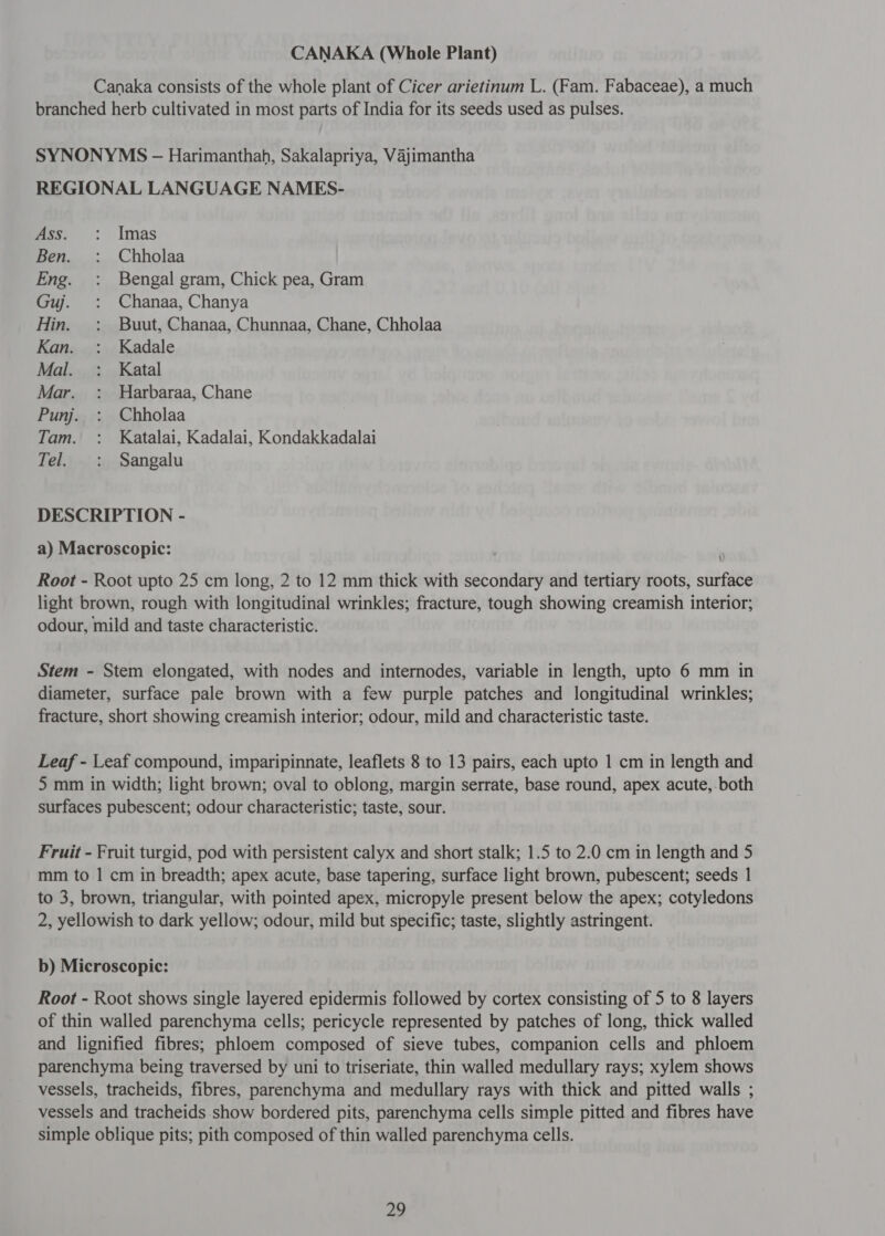 Canaka consists of the whole plant of Cicer arietinum L. (Fam. Fabaceae), a much branched herb cultivated in most parts of India for its seeds used as pulses. SYNONYMS - Harimanthah, Sakalapriya, Vajimantha REGIONAL LANGUAGE NAMES- mss, : Imas Ben. : Chholaa Eng. : Bengal gram, Chick pea, Gram Guj. : Chanaa, Chanya Hin. : उपप्रा, Chanaa, Chunnaa, Chane, Chholaa Kan. : Kadale Mal. : Katal Mar. : Harbaraa, Chane Punj. : Chholaa Tam. : Katalai, Kadalai, Kondakkadalai Tel. : Sangalu DESCRIPTION - a) Macroscopic: Root - Root upto 25 cm long, 2 to 12 mm thick with secondary and tertiary roots, surface light brown, rough with longitudinal wrinkles; fracture, tough showing creamish interior; odour, mild and taste characteristic. Stem - Stem elongated, with nodes and internodes, variable in length, upto 6 mm in diameter, surface pale brown with a few purple patches and longitudinal wrinkles; fracture, short showing creamish interior; odour, mild and characteristic taste. Leaf - Leaf compound, imparipinnate, leaflets 8 to 13 pairs, each upto 1 cm in length and 5 mm in width; light brown; oval to oblong, margin serrate, base round, apex acute, both surfaces pubescent; odour characteristic; taste, sour. Fruit - Fruit turgid, pod with persistent calyx and short stalk; 1.5 to 2.0 cm in length and 5 mm to 1 cm in breadth; apex acute, base tapering, surface light brown, pubescent; seeds 1 to 3, brown, triangular, with pointed apex, micropyle present below the apex; cotyledons 2, yellowish to dark yellow; odour, mild but specific; taste, slightly astringent. b) Microscopic: Root - Root shows single layered epidermis followed by cortex consisting of 5 to 8 layers of thin walled parenchyma cells; pericycle represented by patches of long, thick walled and lignified fibres; phloem composed of sieve tubes, companion cells and phloem parenchyma being traversed by uni to triseriate, thin walled medullary rays; xylem shows vessels, tracheids, fibres, parenchyma and medullary rays with thick and pitted walls ; vessels and tracheids show bordered pits, parenchyma cells simple pitted and fibres have simple oblique pits; pith composed of thin walled parenchyma cells.