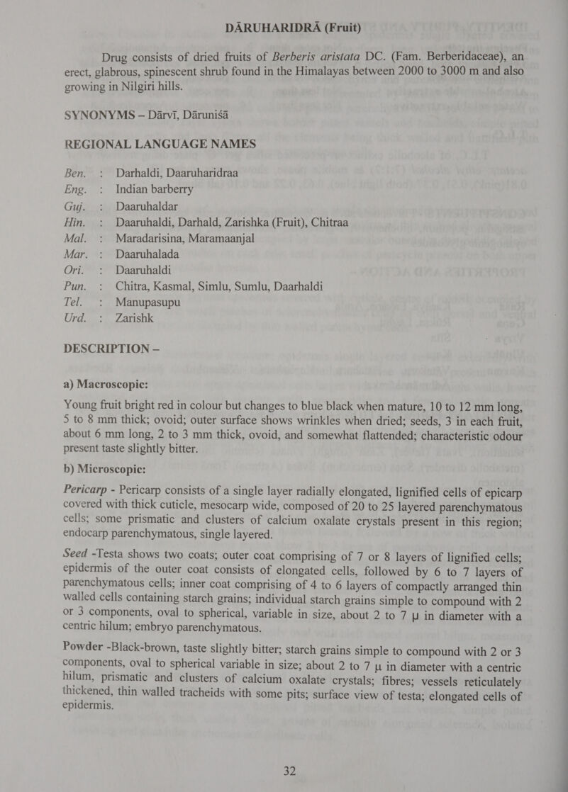 DARUHARIDRA (Fruit) Drug consists of dried fruits of Berberis aristata DC. (Fam. Berberidaceae), an erect, glabrous, spinescent shrub found in the Himalayas between 2000 to 3000 m and also growing in Nilgiri hills. SYNONYMS - Darvi, Darunisa REGIONAL LANGUAGE NAMES Ben. : Darhaldi, Daaruharidraa Eng. : Indian barberry Guj. : Daaruhaldar Hin. : Daaruhaldi, Darhald, Zarishka (Fruit), Chitraa Mal. : Maradarisina, Maramaanjal Mar. : Daaruhalada Ori. : Daaruhaldi Pun. : Chitra, Kasmal, Simlu, Sumlu, Daarhaldi Tel. : Manupasupu Urd. : Zarishk DESCRIPTION — a) Macroscopic: Young fruit bright red in colour but changes to blue black when mature, 10 to 12 mm long, 5 to 8 mm thick; ovoid; outer surface shows wrinkles when dried; seeds, 3 in each fruit, about 6 mm long, 2 to 3 mm thick, ovoid, and somewhat flattended; characteristic odour present taste slightly bitter. b) Microscopic: Pericarp - Pericarp consists of a single layer radially elongated, lignified cells of epicarp covered with thick cuticle, mesocarp wide, composed of 20 to 25 layered parenchymatous cells; some prismatic and clusters of calcium oxalate crystals present in this region; endocarp parenchymatous, single layered. Seed -Testa shows two coats; outer coat comprising of 7 or 8 layers of lignified cells; epidermis of the outer coat consists of elongated cells, followed by 6 to 7 layers of parenchymatous cells; inner coat comprising of 4 to 6 layers of compactly arranged thin walled cells containing starch grains; individual starch grains simple to compound with 2 or 3 components, oval to spherical, variable in size, about 2 to 7 1 in diameter with a centric hilum; embryo parenchymatous. Powder -Black-brown, taste slightly bitter; starch grains simple to compound with 2 or 3 components, oval to spherical variable in size; about 2 to 7 4 in diameter with a centric hilum, prismatic and clusters of calcium oxalate crystals; fibres; vessels reticulately thickened, thin walled tracheids with some pits; surface view of testa; elongated cells of epidermis.
