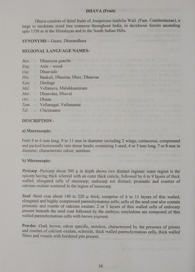 DHAVA (Fruit) Dhava consists of dried fruits of Anogeissus latifolia Wall. (Fam. Combretaceae), a large to moderate sized tree common throughout India, in deciduous forests ascending upto 1350 m in the Himalayas and in the South Indian Hills. SYNONYMS - Gaura, Dhurandhara REGIONAL LANGUAGE NAMES- Ben. : Dhaauyaa gaachh Eng. : Axle-—wood Guj. : Dhaavado Hin. : Baakali, Dhauraa, Dhav, Dhaavaa Kan. : Dinduge Mal. : Vellanava, Malukkanniram Mar. : Dhaavdaa, Dhaval Ori. : Dhaau Tam. : Vellanagai, Vellanamai Tel. : Chirimaanu DESCRIPTION - a) Macroscopic: Fruit 5 to 6 mm long, 9 to 11 mm in diameter including 2 wings, coriaceous, compressed and packed horizontally into dense heads; containing 1-seed, 4 or 5 mm long, 7 or 8 mm in diameter; characteristic odour, tasteless. b) Microscopic: Pericarp -Pericarp about 500 in depth shows two distinct regions: outer region is the epicarp having thick sclereid with an outer thick cuticle, followed by 6 to 9 layers of thick walled, elongated cells of mesocarp; endocarp not distinct; prismatic and rosettes of calcium oxalate scattered in the region of mesocarp. Seed -Seed coat about 140 to 220 [५ thick, comprise of 6 to 11 layers of thin walled, elongated and highly compressed parenchymatous cells; cells of the seed coat also contain prismatic and rosette of calcium oxalate; 2 or 3 layers of thin walled cells of endocarp present beneath the seed coat followed by the embryo; cotyledons are composed of thin walled parenchymatous cells with brown pigment. Powder -Dark brown, odour specific, tasteless, characterized by the presence of prisms and rosettes of calcium oxalate, sclereids, thick walled parenchymatous cells, thick walled fibres and vessels with bordered pits present.