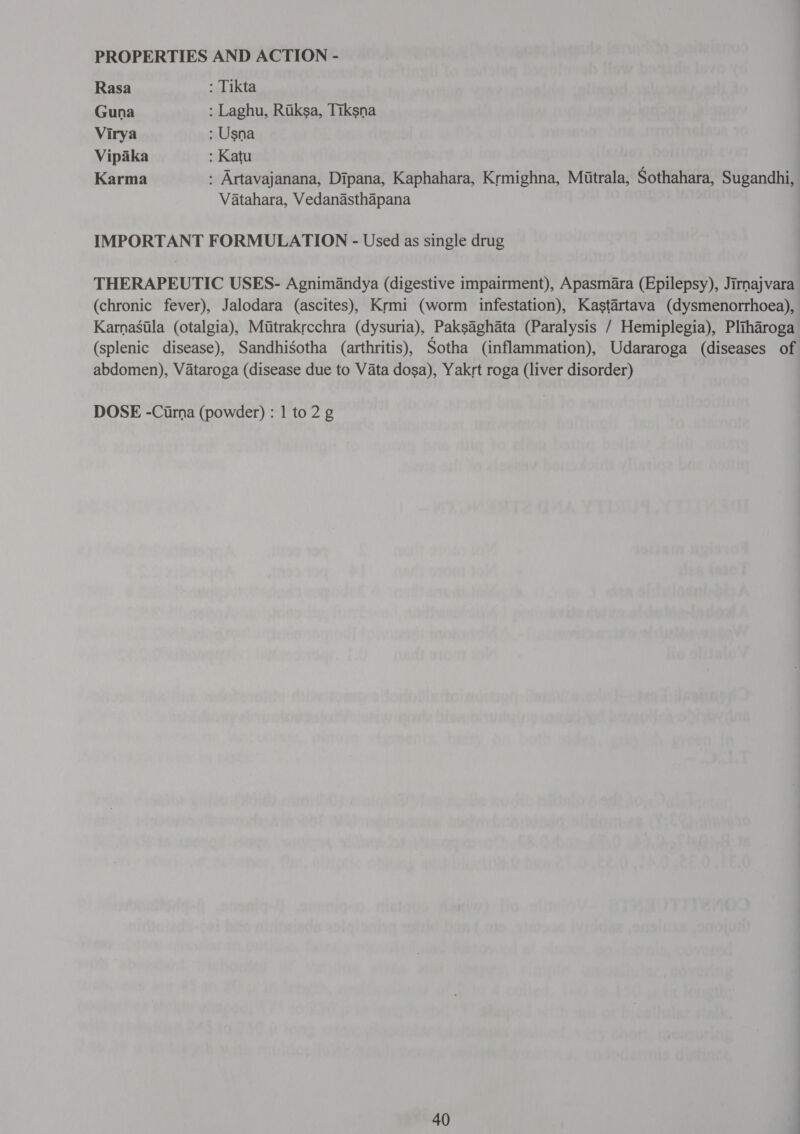 PROPERTIES AND ACTION - Rasa : Tikta Guna : Laghu, Riksa, Tiksna Virya : Usna Vipaka : Katu Karma : Artavajanana, Dipana, Kaphahara, Krmighna, Mutrala, Sothahara, Sugandhi, Vatahara, Vedanasthapana IMPORTANT FORMULATION - Used as single drug THERAPEUTIC USES- Agnimandya (digestive impairment), Apasmara (Epilepsy), Jirnajvara (chronic fever), Jalodara (ascites), Krmi (worm infestation), Kastartava (dysmenorrhoea), Karnasila (otalgia), Mitrakrcchra (dysuria), Paksaghata (Paralysis / Hemiplegia), Pliharoga (splenic disease), Sandhigotha (arthritis), Sotha (inflammation), Udararoga (diseases of abdomen), Vataroga (disease due to Vata dosa), Yakrt roga (liver disorder) DOSE -Cirna (powder) : 1 to 2 g