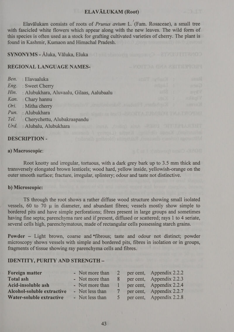 ELAVALUKAM (Root) Elavalukam consists of roots of Prunus avium L. (Fam. Rosaceae), a small tree with fascicled white flowers which appear along with the new leaves. The wild form of this species is often used as a stock for grafting cultivated varieties of cherry. The plant is found in Kashmir, Kumaon and Himachal Pradesh. SYNONYMS - Aluka, Valuka, Eluka REGIONAL LANGUAGE NAMES- 8९77. : Elavaaluka Eng. : Sweet Cherry Hin. =: Alubukhara, Aluvaalu, Gilaas, Aalubaalu Kan. : Chary hannu Ori. =: Mitha cherry Pun. =; Alubukhara Tel. : Cherychettu, Alubakraapandu Urd. : Alubalu, Alubukhara DESCRIPTION - a) Macroscopic: Root knotty and irregular, tortuous, with a dark grey bark up to 3.5 mm thick and transversely elongated brown lenticels; wood hard, yellow inside, yellowish-orange on the outer smooth surface; fracture, irregular, splintery; odour and taste not distinctive. b) Microscopic: TS through the root shows a rather diffuse wood structure showing small isolated vessels, 60 to 70 p in diameter, and abundant fibres; vessels mostiy show simple to bordered pits and have simple perforations; fibres present in large groups and sometimes having fine septa; parenchyma rare and if present, diffused or scattered; rays 1 to 4 seriate, several cells high, parenchymatous, made of rectangular cells possessing starch grains. Powder — Light brown, coarse and *fibrous; taste and odour not distinct; powder microscopy shows vessels with simple and bordered pits, fibres in isolation or in groups, fragments of tissue showing ray parenchyma cells and fibres. IDENTITY, PURITY AND STRENGTH - Foreign matter - Notmorethan 2 percent, Appendix 2.2.2 Total ash - Notmorethan 8 _ percent, Appendix 2.2.3 Acid-insoluble ash ~ Notmorethan 1 percent, Appendix 2.2.4 Alcohol-soluble extractive - Not less than 7 percent, Appendix 2.2.7 Water-soluble extractive - Not less than 5 percent, Appendix 2.2.8