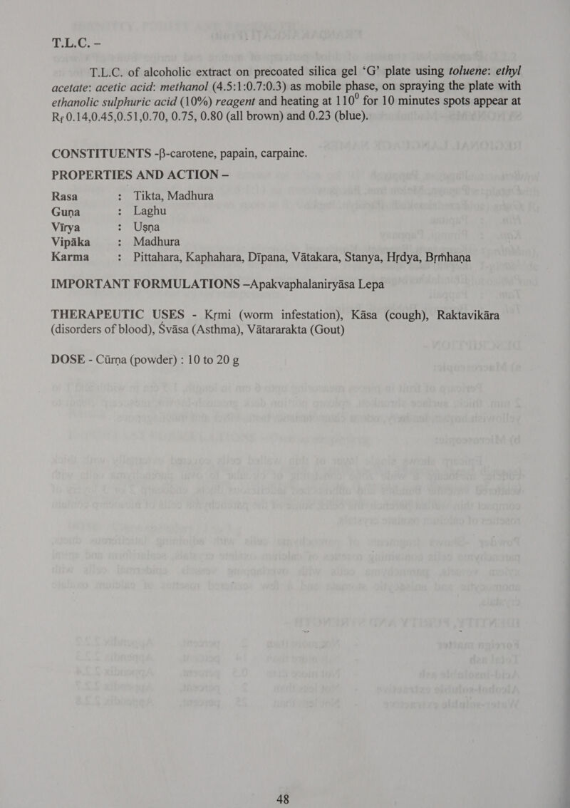 T.L.C. of alcoholic extract on precoated silica gel ‘G’ plate using toluene: ethyl acetate: acetic acid: methanol (4.5:1:0.7:0.3) as mobile phase, on spraying the plate with ethanolic sulphuric acid (10%) reagent and heating at 11 0° for 10 minutes spots appear at Rr 0.14,0.45,0.51,0.70, 0.75, 0.80 (all brown) and 0.23 (blue). CONSTITUENTS -f-carotene, papain, carpaine. PROPERTIES AND ACTION —- Rasa : Tikta, Madhura Guna : Laghu Virya $ /Usna Vipaka : Madhura Karma : Pittahara, Kaphahara, Dipana, Vatakara, Stanya, Hrdya, Brmhana IMPORTANT FORMULATIONS —Apakvaphalaniryasa Lepa THERAPEUTIC USES - Krmi (worm infestation), Kasa (cough), Raktavikara (disorders of blood), Svasa (Asthma), Vatararakta (Gout) DOSE - Cirna (powder) : 10 to 20 g