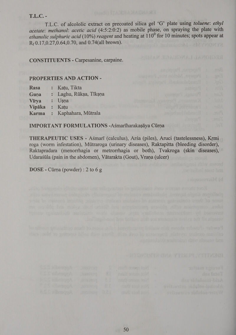 T.L.C. of alcololic extract on precoated silica gel ‘G’ plate using toluene: ethyl acetate: methanol: acetic acid (4:5:2:0:2) as mobile phase, on spraying the plate with ethanolic sulphuric acid (10%) reagent and heating at 11 0° for 10 minutes; spots appear at Rr 0.17,0.27,0.64,0.70, and 0.74(all brown). CONSTITUENTS - Carpesanine, carpaine. PROPERTIES AND ACTION - Rasa : Katu, Tikta Guna : Laghu, Rtksa, Tiksna Virya : Usna Vipaka : Katu Karma : Kaphahara, Mitrala IMPORTANT FORMULATIONS -Asmartharakasaya Ctrna THERAPEUTIC USES - Asmari (calculus), Arga (piles), Aruci (tastelessness), Krmi roga (worm infestation), Mutraroga (urinary diseases), Raktapitta (bleeding disorder), Raktapradara (menorrhagia or metrorrhagia or both), Tvakroga (skin diseases), Udarasila (pain in the abdomen), Vatarakta (Gout), Vrana (ulcer) DOSE - (फा) (powder) : 2 to 6 g