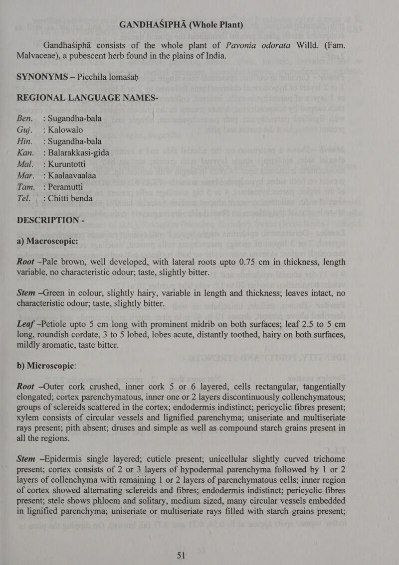 GANDHASIPHA (Whole Plant) Gandhasipha consists of the whole plant of Pavonia odorata Willd. (Fam. Malvaceae), a pubescent herb found in the plains of India. SYNONYMS - Picchila lomasah REGIONAL LANGUAGE NAMES- Ben. = : Sugandha-bala Guj. :Kalowalo Hin. : Sugandha-bala Kan. : Balarakkasi-gida Mal. : Kuruntotti Mar. : Kaalaavaalaa Tam. : Peramutti Tel. । : Chitti benda DESCRIPTION - a) Macroscopic: Root —Pale brown, well developed, with lateral roots upto 0.75 cm in thickness, length variable, no characteristic odour; taste, slightly bitter. Stem —Green in colour, slightly hairy, variable in length and thickness; leaves intact, no characteristic odour; taste, slightly bitter. Leaf —Petiole upto 5 cm long with prominent midrib on both surfaces; leaf 2.5 to 5 cm long, roundish cordate, 3 to 5 lobed, lobes acute, distantly toothed, hairy on both surfaces, mildly aromatic, taste bitter. b) Microscopic: Root —Outer cork crushed, inner cork 5 or 6 layered, cells rectangular, tangentially elongated; cortex parenchymatous, inner one or 2 layers discontinuously collenchymatous; groups of sclereids scattered in the cortex; endodermis indistinct; pericyclic fibres present; xylem consists of circular vessels and lignified parenchyma; uniseriate and multiseriate rays present; pith absent; druses and simple as well as compound starch grains present in all the regions. Stem —Epidermis single layered; cuticle present; unicellular slightly curved trichome present; cortex consists of 2 or 3 layers of hypodermal parenchyma followed by 1 or 2 layers of collenchyma with remaining 1 or 2 layers of parenchymatous cells; inner region of cortex showed alternating sclereids and fibres; endodermis indistinct; pericyclic fibres present; stele shows phloem and solitary, medium sized, many circular vessels embedded in lignified parenchyma; uniseriate or multiseriate rays filled with starch grains present;