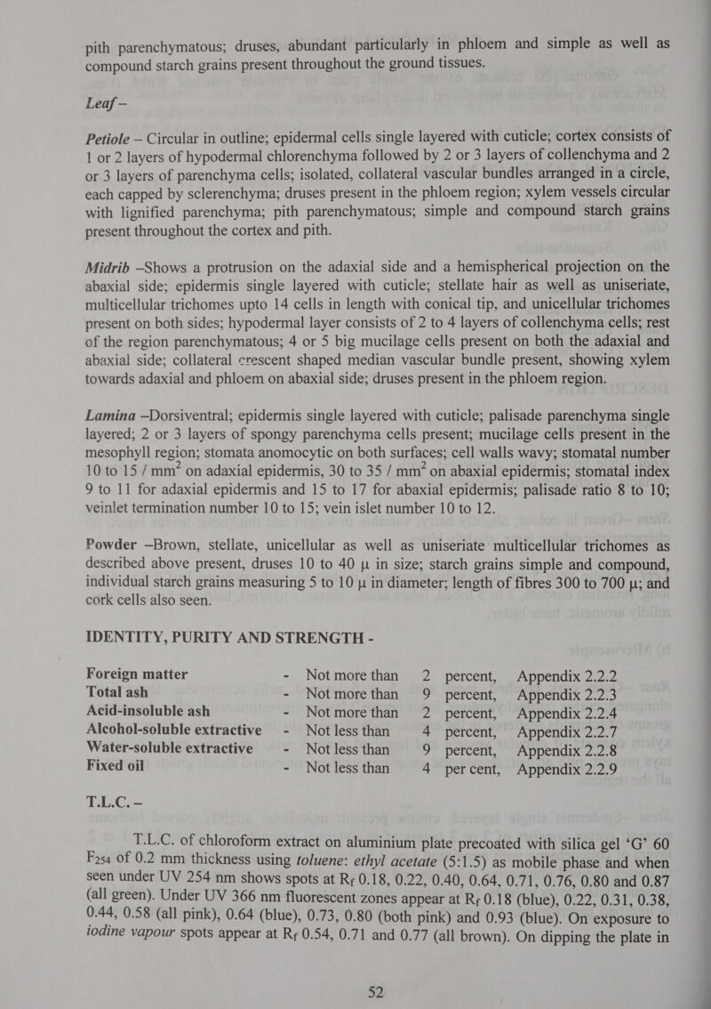 pith parenchymatous; druses, abundant particularly in phloem and simple as well as compound starch grains present throughout the ground tissues. Leaf - Petiole — Circular in outline; epidermal cells single layered with cuticle; cortex consists of 1 or 2 layers of hypodermal chlorenchyma followed by 2 or 3 layers of collenchyma and 2 or 3 layers of parenchyma cells; isolated, collateral vascular bundles arranged in a circle, each capped by sclerenchyma; druses present in the phloem region; xylem vessels circular with lignified parenchyma; pith parenchymatous; simple and compound starch grains present throughout the cortex and pith. Midrib —Shows a protrusion on the adaxial side and a hemispherical projection on the abaxial side; epidermis single layered with cuticle; stellate hair as well as uniseriate, multicellular trichomes upto 14 cells in length with conical tip, and unicellular trichomes present on both sides; hypodermal layer consists of 2 to 4 layers of collenchyma cells; rest of the region parenchymatous; 4 or 5 big mucilage cells present on both the adaxial and abaxial side; collateral crescent shaped median vascular bundle present, showing xylem towards adaxial and phloem on abaxial side; druses present in the phloem region. Lamina —Dorsiventral; epidermis single layered with cuticle; palisade parenchyma single layered; 2 or 3 layers of spongy parenchyma cells present; mucilage cells present in the mesophyll region; stomata anomocytic on both surfaces; cell walls wavy; stomatal number 10 to 15 / mm” on adaxial epidermis, 30 to 35 / mm’ on abaxial epidermis; stomatal index 9 to 11 for adaxial epidermis and 15 to 17 for abaxial epidermis; palisade ratio 8 to 10; veinlet termination number 10 to 15; vein islet number 10 to 12. Powder —Brown, stellate, unicellular as well as uniseriate' multicellular trichomes as described above present, druses 10 to 40 p in size; starch grains simple and compound, individual starch grains measuring 5 to 10 p in diameter; length of fibres 300 to 700 |; and cork cells also seen. IDENTITY, PURITY AND STRENGTH - Foreign matter - Notmorethan 2 percent, Appendix 2.2.2 Total ash - Notmorethan 9 percent, Appendix 2.2.3 Acid-insoluble ash - Notmorethan 2 percent, Appendix 2.2.4 Alcohol-soluble extractive = Not less than 4 percent, Appendix 2.2.7 Water-soluble extractive - Not less than 9 percent, Appendix 2.2.8 Fixed oil - Not less than 4 percent, Appendix 2.2.9 T.L.C. - 9 T.L.C. of chloroform extract on aluminium plate precoated with silica gel ‘G’ 60 254 Of 0.2 mm thickness using toluene: ethyl acetate (5:1.5) as mobile phase and when seen under UV 254 nm shows spots at २६ 0.18, 0.22, 0.40, 0.64, 0.71, 0.76, 0.80 and 0.87 (all green). Under UV 366 nm fluorescent zones appear at Rr 0.18 (blue), 0.22, 0.31, 0.38, 0.44, 0.58 (all pink), 0.64 (blue), 0.73, 0.80 (both pink) and 0.93 (blue). On exposure to iodine vapour spots appear at Rr 0.54, 0.71 and 0.77 (all brown). On dipping the plate in 53