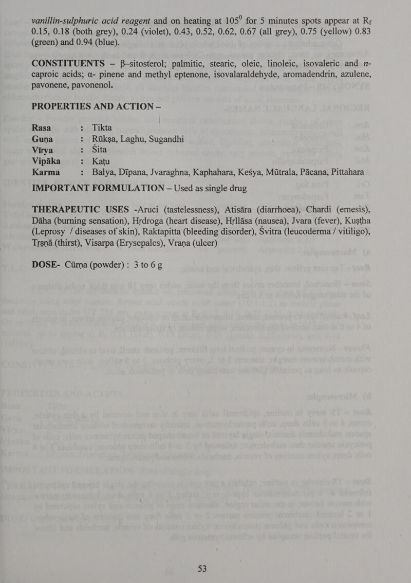vanillin-sulphuric acid reagent and on heating at 1 05° for 5 minutes spots appear at Rr 0.15, 0.18 (both grey), 0.24 (violet), 0.43, 0.52, 0.62, 0.67 (all grey), 0.75 (yellow) 0.83 (green) and 0.94 (blue). CONSTITUENTS - f-sitosterol; palmitic, stearic, oleic, linoleic, isovaleric and n- caproic acids; a- pinene and methyl eptenone, isovalaraldehyde, aromadendrin, azulene, pavonene, pavonenol. PROPERTIES AND ACTION — Rasa : Tikta Guna : Ruksa, Laghu, Sugandhi Virya ; Sita Vipaka : Katu Karma : Balya, Dipana, Jvaraghna, Kaphahara, Kesya, Mutrala, Pacana, Pittahara IMPORTANT FORMULATION - Used as single drug THERAPEUTIC USES -Aruci (tastelessness), Atisara (diarrhoea), Chardi (emesis), Daha (burning sensation), Hrdroga (heart disease), Hrllasa (nausea), Jvara (fever), Kustha (Leprosy / diseases of skin), Raktapitta (bleeding disorder), Svitra (leucoderma / vitiligo), Trsna (thirst), Visarpa (Erysepales), Vrana (ulcer) DOSE- (फा) (powder): 3 to 6 g