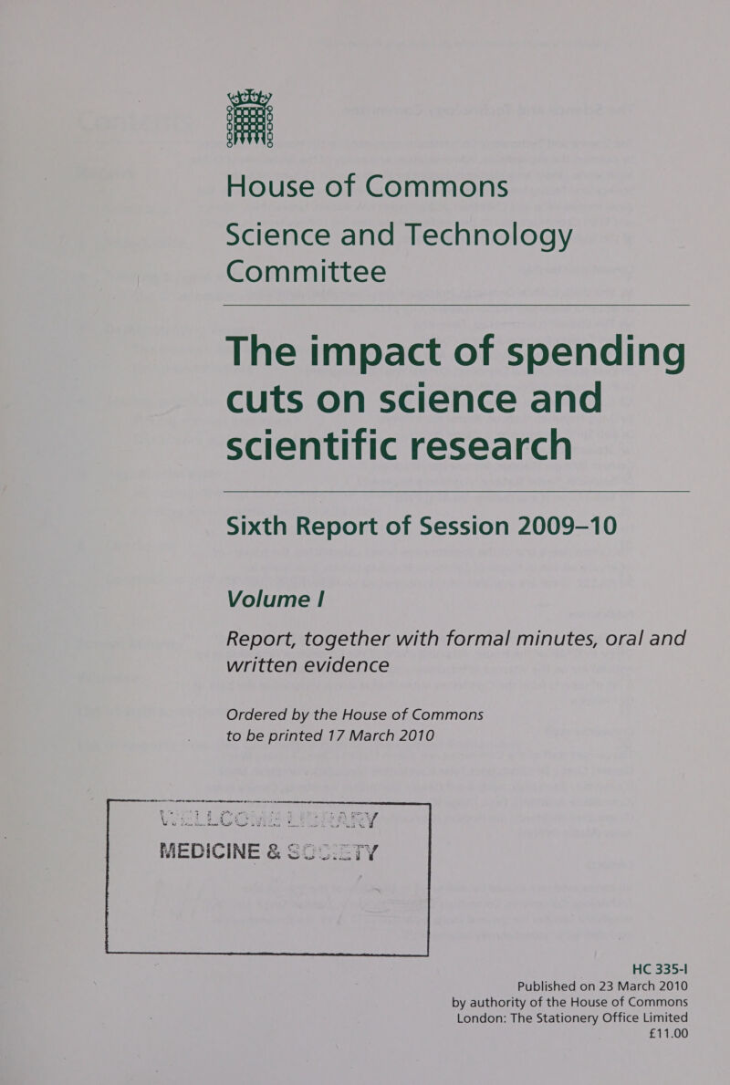 House of Commons Science and Technology Committee  The impact of spending cuts on science and scientific research  Sixth Report of Session 2009-10 Volume ! Report, together with formal minutes, oral and written evidence Ordered by the House of Commons to be printed 17 March 2010  HC 335-l Published on 23 March 2010 by authority of the House of Commons London: The Stationery Office Limited £11.00