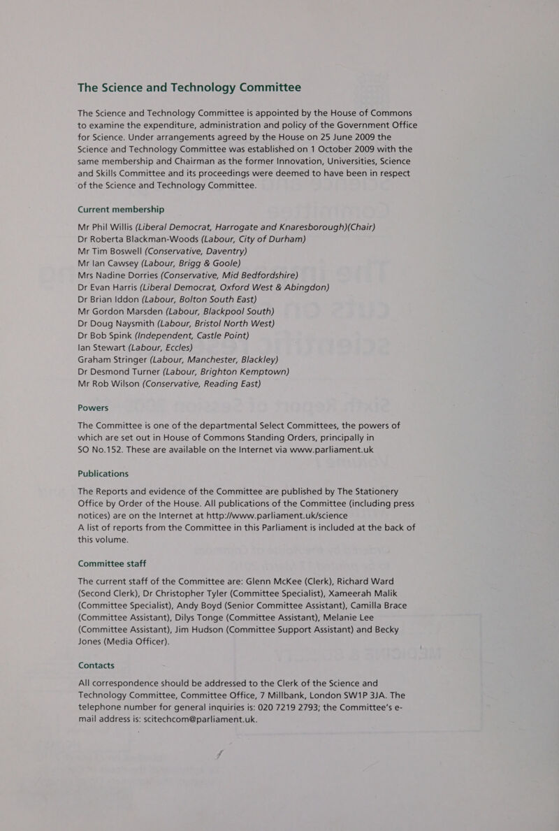 The Science and Technology Committee The Science and Technology Committee is appointed by the House of Commons to examine the expenditure, administration and policy of the Government Office for Science. Under arrangements agreed by the House on 25 June 2009 the Science and Technology Committee was established on 1 October 2009 with the same membership and Chairman as the former Innovation, Universities, Science and Skills Committee and its proceedings were deemed to have been in respect ‘of the Science and Technology Committee. Current membership Mr Phil Willis (Liberal Democrat, Harrogate and Knaresborough)(Chair) Dr Roberta Blackman-Woods (Labour, City of Durham) Mr Tim Boswell (Conservative, Daventry) Mr lan Cawsey (Labour, Brigg &amp; Goole) Mrs Nadine Dorries (Conservative, Mid Bedfordshire) Dr Evan Harris (Liberal Democrat, Oxford West &amp; Abingdon) Dr Brian Iddon (Labour, Bolton South East) Mr Gordon Marsden (Labour, Blackpool! South) Dr Doug Naysmith (Labour, Bristol North West) Dr Bob Spink (Independent, Castle Point) lan Stewart (Labour, Eccles) Graham Stringer (Labour, Manchester, Blackley) Dr Desmond Turner (Labour, Brighton Kemptown) Mr Rob Wilson (Conservative, Reading East) Powers The Committee is one of the departmental Select Committees, the powers of which are set out in House of Commons Standing Orders, principally in SO No.152. These are available on the Internet via www.parliament.uk Publications The Reports and evidence of the Committee are published by The Stationery Office by Order of the House. All publications of the Committee (including press notices) are on the Internet at http://www.parliament.uk/science A list of reports from the Committee in this Parliament is included at the back of this volume. Committee staff The current staff of the Committee are: Glenn McKee (Clerk), Richard Ward (Second Clerk), Dr Christopher Tyler (Committee Specialist), Xameerah Malik (Committee Specialist), Andy Boyd (Senior Committee Assistant), Camilla Brace (Committee Assistant), Dilys Tonge (Committee Assistant), Melanie Lee (Committee Assistant), Jim Hudson (Committee Support Assistant) and Becky Jones (Media Officer). Contacts All correspondence should be addressed to the Clerk of the Science and Technology Committee, Committee Office, 7 Millbank, London SW1P 3JA. The telephone number for general inquiries is: 020 7219 2793; the Committee’s e- mail address is: scitechcom@parliament.uk.
