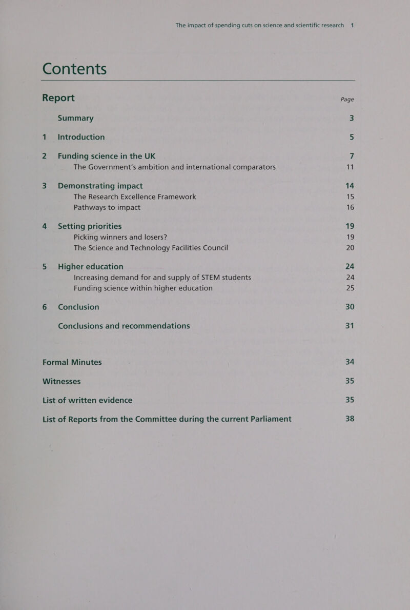 Contents Report Summary 1 Introduction 2 Funding science in the UK The Government’s ambition and international comparators 3 Demonstrating impact The Research Excellence Framework Pathways to impact 4 Setting priorities Picking winners and losers? The Science and Technology Facilities Council 5 Higher education Increasing demand for and supply of STEM students Funding science within higher education 6 Conclusion Conclusions and recommendations Formal Minutes Witnesses List of written evidence List of Reports from the Committee during the current Parliament Page 14 15 16 a9 19 20 24 24 25 30 31 34 35 35 38