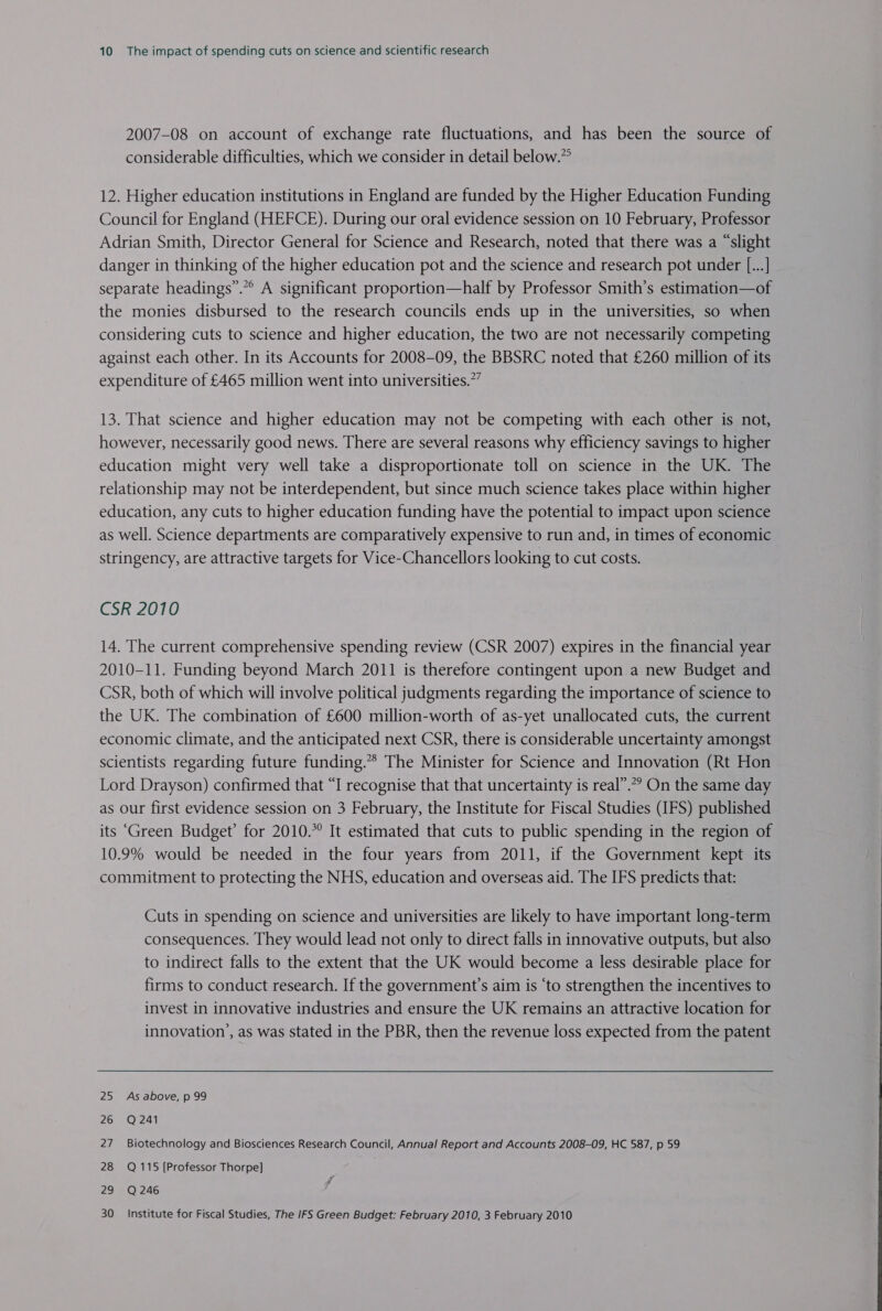 2007-08 on account of exchange rate fluctuations, and has been the source of considerable difficulties, which we consider in detail below.” 12. Higher education institutions in England are funded by the Higher Education Funding Council for England (HEFCE). During our oral evidence session on 10 February, Professor Adrian Smith, Director General for Science and Research, noted that there was a “slight danger in thinking of the higher education pot and the science and research pot under [...] separate headings”.”° A significant proportion—half by Professor Smith’s estimation—of the monies disbursed to the research councils ends up in the universities, so when considering cuts to science and higher education, the two are not necessarily competing against each other. In its Accounts for 2008-09, the BBSRC noted that £260 million of its expenditure of £465 million went into universities.” 13. That science and higher education may not be competing with each other is not, however, necessarily good news. There are several reasons why efficiency savings to higher education might very well take a disproportionate toll on science in the UK. The relationship may not be interdependent, but since much science takes place within higher education, any cuts to higher education funding have the potential to impact upon science as well. Science departments are comparatively expensive to run and, in times of economic stringency, are attractive targets for Vice-Chancellors looking to cut costs. CSR 2010 14. The current comprehensive spending review (CSR 2007) expires in the financial year 2010-11. Funding beyond March 2011 is therefore contingent upon a new Budget and CSR, both of which will involve political judgments regarding the importance of science to the UK. The combination of £600 million-worth of as-yet unallocated cuts, the current economic climate, and the anticipated next CSR, there is considerable uncertainty amongst scientists regarding future funding.’ The Minister for Science and Innovation (Rt Hon Lord Drayson) confirmed that “I recognise that that uncertainty is real”.”” On the same day as our first evidence session on 3 February, the Institute for Fiscal Studies (IFS) published its “Green Budget’ for 2010.*° It estimated that cuts to public spending in the region of 10.9% would be needed in the four years from 2011, if the Government kept its commitment to protecting the NHS, education and overseas aid. The IFS predicts that: Cuts in spending on science and universities are likely to have important long-term consequences. They would lead not only to direct falls in innovative outputs, but also to indirect falls to the extent that the UK would become a less desirable place for firms to conduct research. If the government’s aim is ‘to strengthen the incentives to invest in innovative industries and ensure the UK remains an attractive location for innovation’, as was stated in the PBR, then the revenue loss expected from the patent 25 As above, p 99 26 Q241 27 Biotechnology and Biosciences Research Council, Annual Report and Accounts 2008-09, HC 587, p 59 28 Q115 [Professor Thorpe] 29 Q246 é 30 Institute for Fiscal Studies, The IFS Green Budget: February 2010, 3 February 2010