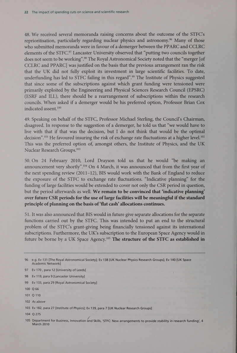 48. We received several memoranda raising concerns about the outcome of the STFC’s reprioritisation, particularly regarding nuclear physics and astronomy.” Many of those who submitted memoranda were in favour of a demerger between the PPARC and CCLRC elements of the STFC.” Lancaster University observed that “putting two councils together does not seem to be working”.*® The Royal Astronomical Society noted that the “merger [of CCLRC and PPARC] was justified on the basis that the previous arrangement ran the risk that the UK did not fully exploit its investment in large scientific facilities. To date, underfunding has led to STFC failing in this regard”. The Institute of Physics suggested that since some of the subscriptions against which grant funding were tensioned were primarily exploited by the Engineering and Physical Sciences Research Council (EPSRC) (ESRF and ILL), there should be a rearrangement of subscriptions within the research councils. When asked if a demerger would be his preferred option, Professor Brian Cox indicated assent.’ 49. Speaking on behalf of the STFC, Professor Michael Sterling, the Council’s Chairman, disagreed. In response to the suggestion of a demerger, he told us that “we would have to live with that if that was the decision, but I do not think that would be the optimal decision”.'°! He favoured insuring the risk of exchange rate fluctuations at a higher level.’ This was the preferred option of, amongst others, the Institute of Physics, and the UK Nuclear Research Groups. 50.On 24 February 2010, Lord Drayson told us that he would “be making an announcement very shortly”.’* On 4 March, it was announced that from the first year of the next spending review (2011-12), BIS would work with the Bank of England to reduce the exposure of the STFC to exchange rate fluctuations. “Indicative planning” for the funding of large facilities would be extended to cover not only the CSR period in question, but the period afterwards as well. We remain to be convinced that ‘indicative planning’ over future CSR periods for the use of large facilities will be meaningful if the standard principle of planning on the basis of “flat cash’ allocations continues. 51. It was also announced that BIS would in future give separate allocations for the separate functions carried out by the STFC. This was intended to put an end to the structural problem of the STFC’s grant-giving being financially tensioned against its international subscriptions. Furthermore, the UK’s subscription to the European Space Agency would in future be borne by a UK Space Agency.'® The structure of the STFC as established in 96 e.g. Ev 131 [The Royal Astronomical Society]; Ev 138 [UK Nuclear Physics Research Groups]; Ev 140 [UK Space Academic Network] 97 €v 170, para 12 [University of Leeds] 98 Ev 119, para 9 [Lancaster University] 99 Ev 133, para 29 [Royal Astronomical Society] 100 Q 66 101 Q110 102 As above —_ 103 Ev 182, para 27 [Institute of Physics]; Ev 139, para 7 [UK Nuclear Research Groups] 104 Q275 f 105 Department for Business, Innovation and Skills, ‘STFC: New arrangements to provide stability in research funding’, 4 March 2010