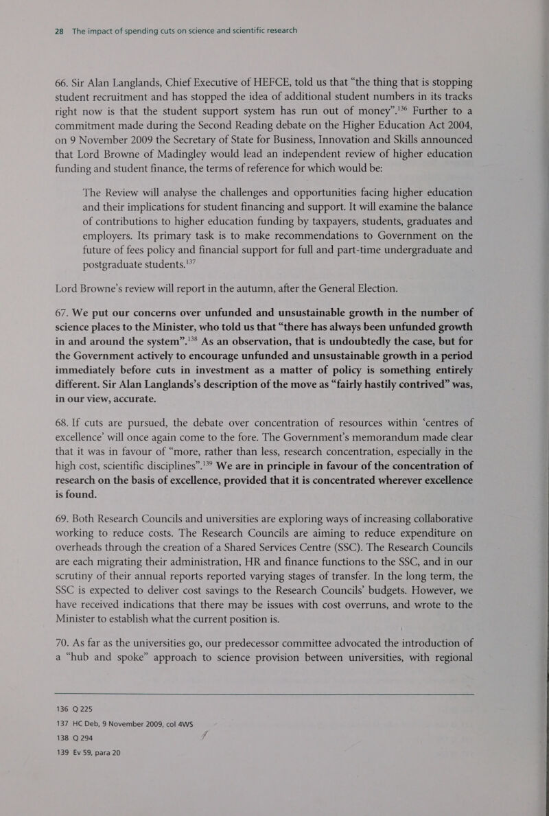 66. Sir Alan Langlands, Chief Executive of HEFCE, told us that “the thing that is stopping student recruitment and has stopped the idea of additional student numbers in its tracks right now is that the student support system has run out of money”.'*° Further to a commitment made during the Second Reading debate on the Higher Education Act 2004, on 9 November 2009 the Secretary of State for Business, Innovation and Skills announced that Lord Browne of Madingley would lead an independent review of higher education funding and student finance, the terms of reference for which would be: The Review will analyse the challenges and opportunities facing higher education and their implications for student financing and support. It will examine the balance of contributions to higher education funding by taxpayers, students, graduates and employers. Its primary task is to make recommendations to Government on the future of fees policy and financial support for full and part-time undergraduate and postgraduate students.'*” Lord Browne’s review will report in the autumn, after the General Election. 67. We put our concerns over unfunded and unsustainable growth in the number of science places to the Minister, who told us that “there has always been unfunded growth in and around the system”.'** As an observation, that is undoubtedly the case, but for the Government actively to encourage unfunded and unsustainable growth in a period immediately before cuts in investment as a matter of policy is something entirely different. Sir Alan Langlands’s description of the move as “fairly hastily contrived” was, in our view, accurate. 68. If cuts are pursued, the debate over concentration of resources within ‘centres of excellence’ will once again come to the fore. The Government's memorandum made clear that it was in favour of “more, rather than less, research concentration, especially in the high cost, scientific disciplines”. We are in principle in favour of the concentration of research on the basis of excellence, provided that it is concentrated wherever excellence is found. 69. Both Research Councils and universities are exploring ways of increasing collaborative working to reduce costs. The Research Councils are aiming to reduce expenditure on overheads through the creation of a Shared Services Centre (SSC). The Research Councils are each migrating their administration, HR and finance functions to the SSC, and in our scrutiny of their annual reports reported varying stages of transfer. In the long term, the SSC is expected to deliver cost savings to the Research Councils’ budgets. However, we have received indications that there may be issues with cost overruns, and wrote to the Minister to establish what the current position is. 70. As far as the universities go, our predecessor committee advocated the introduction of a “hub and spoke” approach to science provision between universities, with regional 137 HC Deb, 9 November 2009, col 4WS 138 Q294 ! 139 Ev 59, para 20 