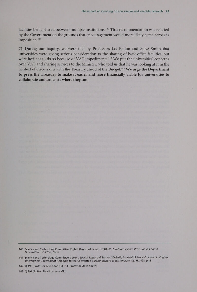facilities being shared between multiple institutions.'*° That recommendation was rejected by the Government on the grounds that encouragement would more likely come across as imposition.! 71. During our inquiry, we were told by Professors Les Ebdon and Steve Smith that universities were giving serious consideration to the sharing of back-office facilities, but were hesitant to do so because of VAT impediments.'*? We put the universities’ concerns over VAT and sharing services to the Minister, who told us that he was looking at it in the context of discussions with the Treasury ahead of the Budget.'*’ We urge the Department to press the Treasury to make it easier and more financially viable for universities to collaborate and cut costs where they can. 140 Science and Technology Committee, Eighth Report of Session 2004-05, Strategic Science Provision in English Universities, HC 220-l, Ch. 6 141 Science and Technology Committee, Second Special Report of Session 2005-06, Strategic Science Provision in English Universities: Government Response to the Committee’s Eighth Report of Session 2004-05, HC 428, p 18 142 Q 190 [Professor Les Ebdon]; Q 214 [Professor Steve Smith] 143 Q 291 [Rt Hon David Lammy MP]
