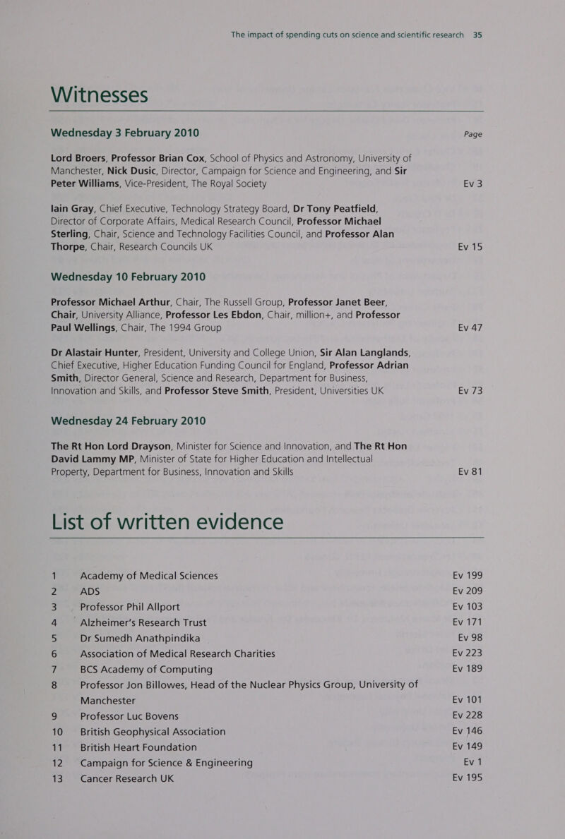 Witnesses Wednesday 3 February 2010 Lord Broers, Professor Brian Cox, School of Physics and Astronomy, University of Manchester, Nick Dusic, Director, Campaign for Science and Engineering, and Sir Peter Williams, Vice-President, The Royal Society lain Gray, Chief Executive, Technology Strategy Board, Dr Tony Peatfield, Director of Corporate Affairs, Medical Research Council, Professor Michael Sterling, Chair, Science and Technology Facilities Council, and Professor Alan Thorpe, Chair, Research Councils UK Wednesday 10 February 2010 Professor Michael Arthur, Chair, The Russell Group, Professor Janet Beer, Chair, University Alliance, Professor Les Ebdon, Chair, million+, and Professor Paul Wellings, Chair, The 1994 Group Dr Alastair Hunter, President, University and College Union, Sir Alan Langlands, Chief Executive, Higher Education Funding Council for England, Professor Adrian Smith, Director General, Science and Research, Department for Business, Innovation and Skills, and Professor Steve Smith, President, Universities UK Wednesday 24 February 2010 The Rt Hon Lord Drayson, Minister for Science and Innovation, and The Rt Hon David Lammy MP, Minister of State for Higher Education and Intellectual Property, Department for Business, Innovation and Skills Page Ev 3 Ev 15 Ev 47 EVs 3 Ev 81 Academy of Medical Sciences ADS Professor Phil Allport - Alzheimer’s Research Trust Dr Sumedh Anathpindika Association of Medical Research Charities BCS Academy of Computing ONAN BPWHNY Professor Jon Billowes, Head of the Nuclear Physics Group, University of Manchester 9 Professor Luc Bovens 10 British Geophysical Association 11 British Heart Foundation 12 Campaign for Science &amp; Engineering EV, 199 Ev 209 Ev 103 Ev 171 Ev 98 Ev 223 Ev 189 Ev 101 Ev 228 Ev 146 Ev 149 Ev 1