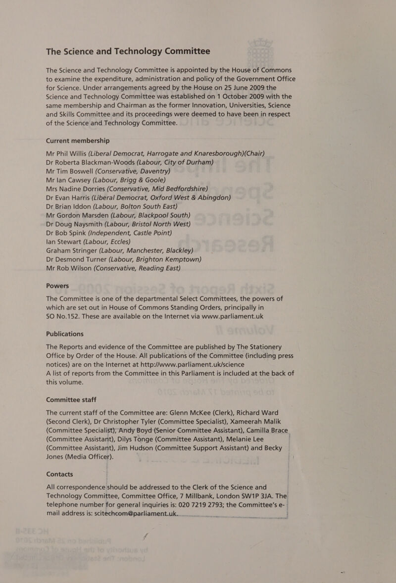The Science and Technology Committee The Science and Technology Committee is appointed by the House of Commons to examine the expenditure, administration and policy of the Government Office for Science. Under arrangements agreed by the House on 25 June 2009 the Science and Technology Committee was established on 1 October 2009 with the same membership and Chairman as the former Innovation, Universities, Science and Skills Committee and its proceedings were deemed to have been in respect of the Science and Technology Committee. Current membership Mr Phil Willis (Liberal Democrat, Harrogate and Knaresborough)(Chair) Dr Roberta Blackman-Woods (Labour, City of Durham) Mr Tim Boswell (Conservative, Daventry) Mr lan Cawsey (Labour, Brigg &amp; Goole) Mrs Nadine Dorries (Conservative, Mid Bedfordshire) Dr Evan Harris (Liberal Democrat, Oxford West &amp; Abingdon) Dr Brian Iddon (Labour, Bolton South East) Mr Gordon Marsden (Labour, Blackpool South) Dr Doug Naysmith (Labour, Bristol North West) Dr Bob Spink (Independent, Castle Point) lan Stewart (Labour, Eccles) Graham Stringer (Labour, Manchester, Blackley) Dr Desmond Turner (Labour, Brighton Kemptown) Mr Rob Wilson (Conservative, Reading East) Powers The Committee is one of the departmental Select Committees, the powers of which are set out in House of Commons Standing Orders, principally in SO No.152. These are available on the Internet via www.parliament.uk Publications The Reports and evidence of the Committee are published by The Stationery Office by Order of the House. All publications of the Committee (including press notices) are on the Internet at http://www.parliament.uk/science A list of reports from the Committee in this Parliament is included at the back of this volume. Committee staff The current staff of the Committee are: Glenn McKee (Clerk), Richard Ward (Second Clerk), Dr Christopher Tyler (Committee Specialist), Xameerah Malik (Committee Specialist), Andy Boyd (Senior Committee Assistant), Camilla Brace (Committee Assistant), Dilys Tonge (Committee Assistant), Melanie Lee (Committee Assistant), Jim Hudson (Committee Support Assistant) and Becky Jones (Media Officer). Contacts All correspondence should be addressed to the Clerk of the Science and Technology Committee, Committee Office, 7 Millbank, London SW1P 3JA. The telephone number for general inquiries is: 020 7219 2793; the Committee’s e- - mail address is: scitechcom@parliament.uk....