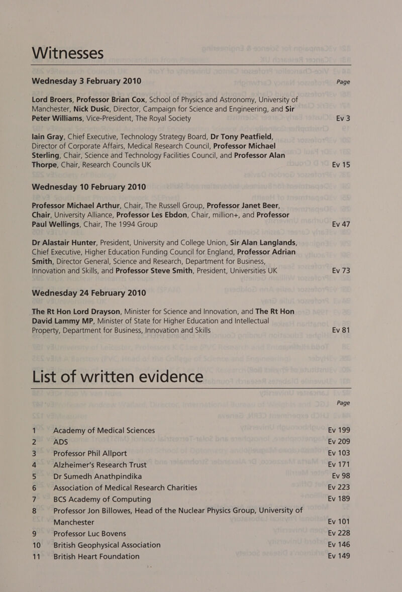 Witnesses Wednesday 3 February 2010 Lord Broers, Professor Brian Cox, School of Physics and Astronomy, University of Manchester, Nick Dusic, Director, Campaign for Science and Engineering, and Sir Peter Williams, Vice-President, The Royal Society lain Gray, Chief Executive, Technology Strategy Board, Dr Tony Peatfield, Director of Corporate Affairs, Medical Research Council, Professor Michael Sterling, Chair, Science and Technology Facilities Council, and Professor Alan Thorpe, Chair, Research Councils UK Wednesday 10 February 2010 Professor Michael Arthur, Chair, The Russell Group, Professor Janet Beer, Chair, University Alliance, Professor Les Ebdon, Chair, million+, and Professor Paul Wellings, Chair, The 1994 Group Dr Alastair Hunter, President, University and College Union, Sir Alan Langlands, Chief Executive, Higher Education Funding Council for England, Professor Adrian Smith, Director General, Science and Research, Department for Business, Innovation and Skills, and Professor Steve Smith, President, Universities UK Wednesday 24 February 2010 The Rt Hon Lord Drayson, Minister for Science and Innovation, and The Rt Hon David Lammy MP, Minister of State for Higher Education and Intellectual Property, Department for Business, Innovation and Skills List of written evidence Academy of Medical Sciences ADS Professor Phil Allport Alzheimer’s Research Trust Dr Sumedh Anathpindika Association of Medical Research Charities BCS Academy of Computing Professor Jon Billowes, Head of the Nuclear Physics Group, University of OnNr nAWM BWDN = Manchester 9 Professor Luc Bovens 10 British Geophysical Association 11 British Heart Foundation Page Ev 3 Ev 15 Ev 47 Ev 73 Ev 81 Page Ev 199 Ev 209 Ev 103 Ev 171 Ev 98 Ev 223 Ev 189 Ev 101 Ev 228 Ev 146 Ev 149