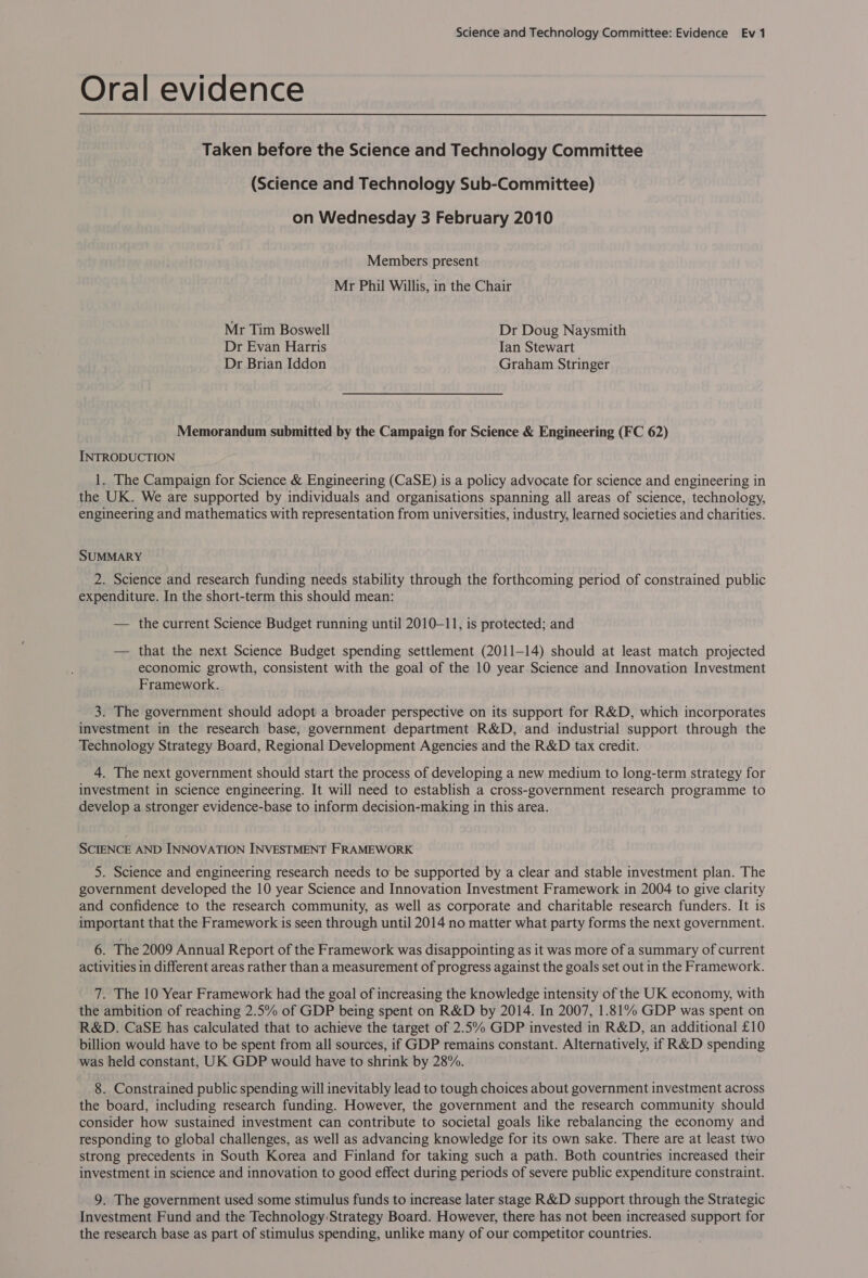 Oral evidence Taken before the Science and Technology Committee (Science and Technology Sub-Committee) on Wednesday 3 February 2010 Members present Mr Phil Willis, in the Chair Mr Tim Boswell Dr Doug Naysmith Dr Evan Harris Ian Stewart Dr Brian Iddon Graham Stringer Memorandum submitted by the Campaign for Science &amp; Engineering (FC 62) INTRODUCTION 1. The Campaign for Science &amp; Engineering (CaSE) is a policy advocate for science and engineering in the UK. We are supported by individuals and organisations spanning all areas of science, technology, engineering and mathematics with representation from universities, industry, learned societies and charities. SUMMARY 2. Science and research funding needs stability through the forthcoming period of constrained public expenditure. In the short-term this should mean: — the current Science Budget running until 2010-11, is protected; and — that the next Science Budget spending settlement (2011-14) should at least match projected economic growth, consistent with the goal of the 10 year Science and Innovation Investment Framework. 3. The government should adopt a broader perspective on its support for R&amp;D, which incorporates investment in the research base, government department R&amp;D, and industrial support through the Technology Strategy Board, Regional Development Agencies and the R&amp;D tax credit. 4. The next government should start the process of developing a new medium to long-term strategy for investment in science engineering. It will need to establish a cross-government research programme to develop a stronger evidence-base to inform decision-making in this area. SCIENCE AND INNOVATION INVESTMENT FRAMEWORK 5. Science and engineering research needs to be supported by a clear and stable investment plan. The government developed the 10 year Science and Innovation Investment Framework in 2004 to give clarity and confidence to the research community, as well as corporate and charitable research funders. It is important that the Framework is seen through until 2014 no matter what party forms the next government. 6. The 2009 Annual Report of the Framework was disappointing as it was more of a summary of current activities in different areas rather than a measurement of progress against the goals set out in the Framework. 7. The 10 Year Framework had the goal of increasing the knowledge intensity of the UK economy, with the ambition of reaching 2.5% of GDP being spent on R&amp;D by 2014. In 2007, 1.81% GDP was spent on R&amp;D. CaSE has calculated that to achieve the target of 2.5% GDP invested in R&amp;D, an additional £10 billion would have to be spent from all sources, if GDP remains constant. Alternatively, if R&amp;D spending was held constant, UK GDP would have to shrink by 28%. 8. Constrained public spending will inevitably lead to tough choices about government investment across the board, including research funding. However, the government and the research community should consider how sustained investment can contribute to societal goals like rebalancing the economy and responding to global challenges, as well as advancing knowledge for its own sake. There are at least two strong precedents in South Korea and Finland for taking such a path. Both countries increased their investment in science and innovation to good effect during periods of severe public expenditure constraint. 9. The government used some stimulus funds to increase later stage R&amp;D support through the Strategic Investment Fund and the Technology Strategy Board. However, there has not been increased support for the research base as part of stimulus spending, unlike many of our competitor countries.