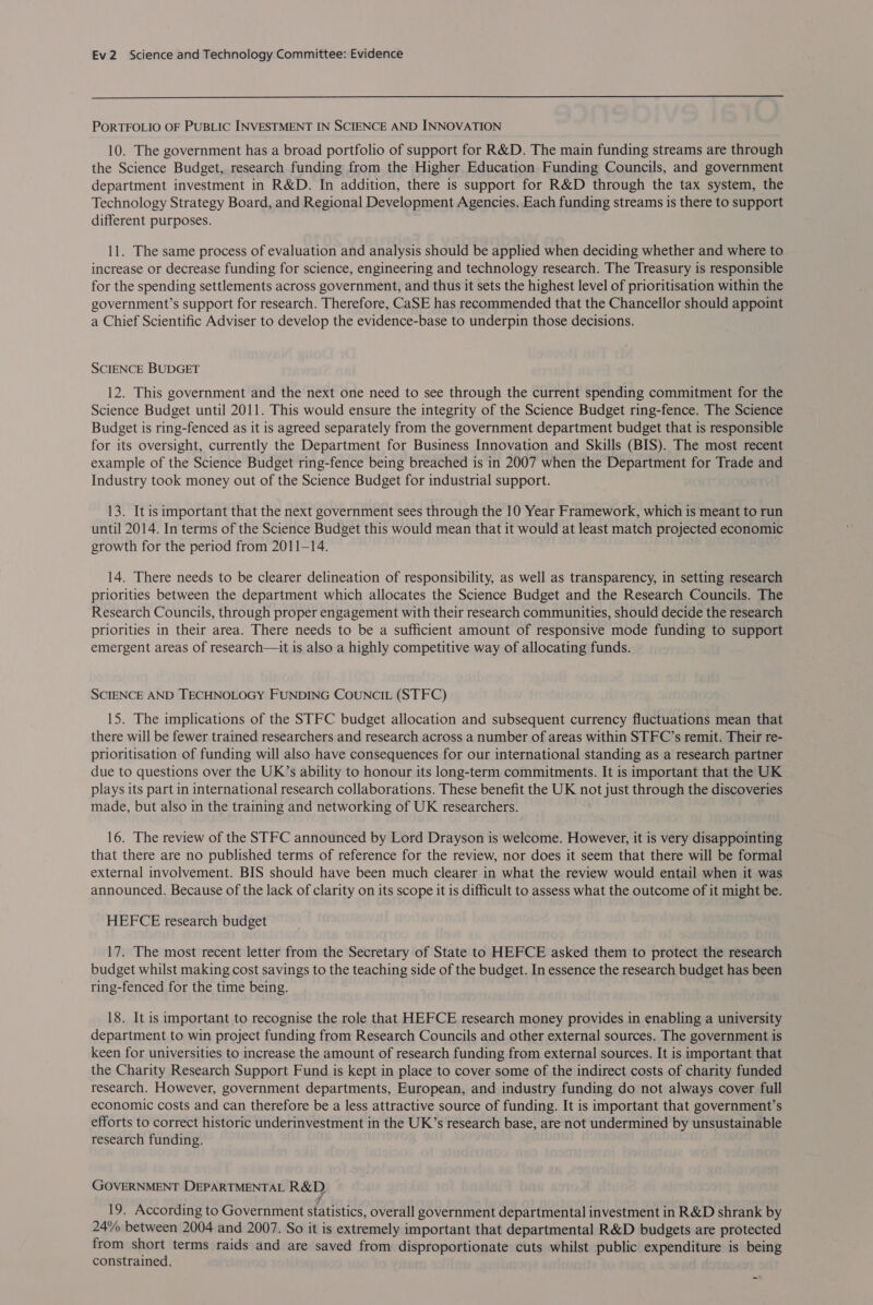  PORTFOLIO OF PUBLIC INVESTMENT IN SCIENCE AND INNOVATION 10. The government has a broad portfolio of support for R&amp;D. The main funding streams are through the Science Budget, research funding from the Higher Education Funding Councils, and government department investment in R&amp;D. In addition, there is support for R&amp;D through the tax system, the Technology Strategy Board, and Regional Development Agencies. Each funding streams is there to support different purposes. 11. The same process of evaluation and analysis should be applied when deciding whether and where to increase or decrease funding for science, engineering and technology research. The Treasury is responsible for the spending settlements across government, and thus it sets the highest level of prioritisation within the government’s support for research. Therefore, CaSE has recommended that the Chancellor should appoint a Chief Scientific Adviser to develop the evidence-base to underpin those decisions. SCIENCE BUDGET 12. This government and the next one need to see through the current spending commitment for the Science Budget until 2011. This would ensure the integrity of the Science Budget ring-fence. The Science Budget is ring-fenced as it is agreed separately from the government department budget that is responsible for its oversight, currently the Department for Business Innovation and Skills (BIS). The most recent example of the Science Budget ring-fence being breached is in 2007 when the Department for Trade and Industry took money out of the Science Budget for industrial support. 13. It is important that the next government sees through the 10 Year Framework, which is meant to run until 2014. In terms of the Science Budget this would mean that it would at least match projected economic growth for the period from 2011-14. 14. There needs to be clearer delineation of responsibility, as well as transparency, in setting research priorities between the department which allocates the Science Budget and the Research Councils. The Research Councils, through proper engagement with their research communities, should decide the research priorities in their area. There needs to be a sufficient amount of responsive mode funding to support emergent areas of research—it is also a highly competitive way of allocating funds. SCIENCE AND TECHNOLOGY FUNDING COUNCIL (STFC) 15. The implications of the STFC budget allocation and subsequent currency fluctuations mean that there will be fewer trained researchers and research across a number of areas within STFC’s remit. Their re- prioritisation of funding will also have consequences for our international standing as a research partner due to questions over the UK’s ability to honour its long-term commitments. It is important that the UK . plays its part in international research collaborations. These benefit the UK not just through the discoveries made, but also in the training and networking of UK researchers. 16. The review of the STFC announced by Lord Drayson is welcome. However, it is very disappointing that there are no published terms of reference for the review, nor does it seem that there will be formal external involvement. BIS should have been much clearer in what the review would entail when it was announced. Because of the lack of clarity on its scope it is difficult to assess what the outcome of it might be. HEFCE research budget 17. The most recent letter from the Secretary of State to HEFCE asked them to protect the research budget whilst making cost savings to the teaching side of the budget. In essence the research budget has been ring-fenced for the time being. 18. It is important to recognise the role that HEFCE research money provides in enabling a university department to win project funding from Research Councils and other external sources. The government is keen for universities to increase the amount of research funding from external sources. It is important that the Charity Research Support Fund is kept in place to cover some of the indirect costs of charity funded research. However, government departments, European, and industry funding do not always cover full economic costs and can therefore be a less attractive source of funding. It is important that government’s efforts to correct historic underinvestment in the UK’s research base, are not undermined by unsustainable research funding. GOVERNMENT DEPARTMENTAL R&amp;D 19. According to Government statistics, overall government departmental investment in R&amp;D shrank by 24% between 2004 and 2007. So it is extremely important that departmental R&amp;D budgets are protected from short terms raids and are saved from disproportionate cuts whilst public expenditure is being constrained.