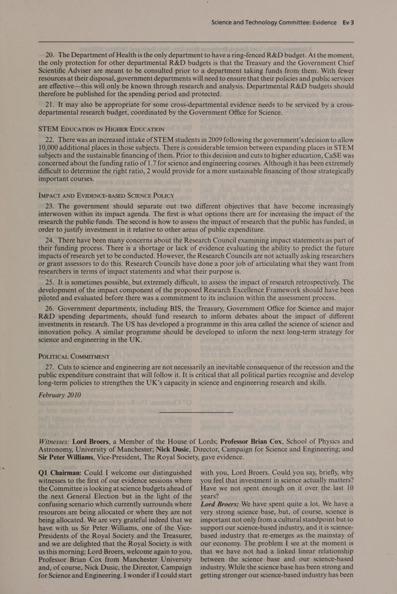 20. The Department of Health is the only department to have a ring-fenced R&amp;D budget. At the moment, the only protection for other departmental R&amp;D budgets is that the Treasury and the Government Chief Scientific Adviser are meant to be consulted prior to a department taking funds from them. With fewer resources at their disposal, government departments will need to ensure that their policies and public services are effective—this will only be known through research and analysis. Departmental R&amp;D budgets should therefore be published for the spending period and protected. 21. It may also be appropriate for some cross-departmental evidence needs to be serviced by a cross- departmental research budget, coordinated by the Government Office for Science. STEM EDUCATION IN HIGHER EDUCATION 22. There was an increased intake of STEM students in 2009 following the government’s decision to allow 10,000 additional places in those subjects. There is considerable tension between expanding places in STEM subjects and the sustainable financing of them. Prior to this decision and cuts to higher education, CaSE was concerned about the funding ratio of |.7 for science and engineering courses. Although it has been extremely difficult to determine the right ratio, 2 would provide for a more sustainable financing of those strategically important courses. IMPACT AND EVIDENCE-BASED SCIENCE POLICY 23. The government should separate out two different objectives that have become increasingly interwoven within its impact agenda. The first is what options there are for increasing the impact of the research the public funds. The second is how to assess the impact of research that the public has funded, in order to justify investment in it relative to other areas of public expenditure. 24. There have been many concerns about the Research Council examining impact statements as part of their funding process. There is a shortage or lack of evidence evaluating the ability to predict the future impacts of research yet to be conducted. However, the Research Councils are not actually asking researchers or grant assessors to do this. Research Councils have done a poor job of articulating what they want from researchers in terms of impact statements and what their purpose is. 25. It is sometimes possible, but extremely difficult, to assess the impact of research retrospectively. The development of the impact component of the proposed Research Excellence Framework should have been piloted and evaluated before there was a commitment to its inclusion within the assessment process. 26. Government departments, including BIS, the Treasury, Government Office for Science and major - R&amp;D spending departments, should fund research to inform debates about the impact of different investments in research. The US has developed a programme in this area called the science of science and innovation policy. A similar programme should be developed to inform the next long-term strategy for science and engineering in the UK. POLITICAL COMMITMENT 27. Cuts to science and engineering are not necessarily an inevitable consequence of the recession and the public expenditure constraint that will follow it. It is critical that all political parties recognise and develop long-term policies to strengthen the UK’s capacity in science and engineering research and skills. February 2010 Witnesses: Lord Broers, a Member of the House of Lords; Professor Brian Cox, School of Physics and Astronomy, University of Manchester; Nick Dusic, Director, Campaign for Science and Engineering; and Sir Peter Williams, Vice-President, The Royal Society, gave evidence. Q1 Chairman: Could I welcome our distinguished witnesses to the first of our evidence sessions where the Committee is looking at science budgets ahead of the next General Election but in the light of the confusing scenario which currently surrounds where resources are being allocated or where they are not being allocated. We are very grateful indeed that we have with us Sir Peter Williams, one of the Vice- Presidents of the Royal Society and the Treasurer, and we are delighted that the Royal Society is with us this morning; Lord Broers, welcome again to you, Professor Brian Cox from Manchester University and, of course, Nick Dusic, the Director, Campaign for Science and Engineering. I wonder if I could start with you, Lord Broers. Could you say, briefly, why you feel that investment in science actually matters? Have we not spent enough on it over the last 10 years? Lord Broers: We have spent quite a lot. We have a very strong science base, but, of course, science is important not only from a cultural standpoint but to support our science-based industry, and it is science- based industry that re-emerges as the mainstay of our economy. The problem I see at the moment is that we have not had a linked linear relationship between the science base and our science-based industry. While the science base has been strong and getting stronger our science-based industry has been