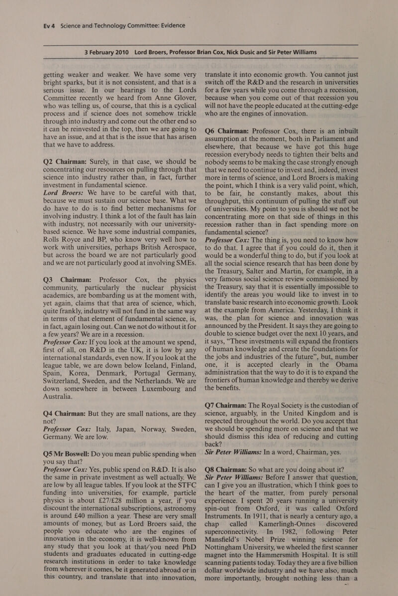 getting weaker and weaker. We have some very bright sparks, but it is not consistent, and that is a serious issue. In our hearings to the Lords Committee recently we heard from Anne Glover, who was telling us, of course, that this is a cyclical process and if science does not somehow trickle through into industry and come out the other end so it can be reinvested in the top, then we are going to have an issue, and at that is the issue that has arisen that we have to address. Q2 Chairman: Surely, in that case, we should be concentrating our resources on pulling through that science into industry rather than, in fact, further investment in fundamental science. Lord Broers: We have to be careful with that, because we must sustain our science base. What we do have to do is to find better mechanisms for involving industry. I think a lot of the fault has lain with industry, not necessarily with our university- based science. We have some industrial companies, Rolls Royce and BP, who know very well how to work with universities, perhaps British Aerospace, but across the board we are not particularly good and we are not particularly good at involving SMEs. Q3 Chairman: Professor Cox, the physics community, particularly the nuclear physicist academics, are bombarding us at the moment with, yet again, claims that that area of science, which, quite frankly, industry will not fund in the same way in terms of that element of fundamental science, is, in fact, again losing out. Can we not do without it for a few years? We are in a recession. Professor Cox: If you look at the amount we spend, first of all, on R&amp;D in the UK, it is low by any international standards, even now. If you look at the league table, we are down below Iceland, Finland, Spain, Korea, Denmark, Portugal Germany, Switzerland, Sweden, and the Netherlands. We are down somewhere in between Luxembourg and Australia. Q4 Chairman: But they are small nations, are they not? Professor Cox: Italy, Japan, Norway, Sweden, Germany. We are low. Q5 Mr Boswell: Do you mean public spending when you say that? Professor Cox: Yes, public spend on R&amp;D. It is also the same in private investment as well actually. We are low by all league tables. If you look at the STFC funding into universities, for example, particle physics is about £27/£28 million a year, if you discount the international subscriptions, astronomy is around £40 million a year. These are very small amounts of money, but as Lord Broers said, the people you educate who are the engines of innovation in the economy, it is well-known from any study that you look at that/you need PhD students and graduates educated in cutting-edge research institutions in order to take knowledge from wherever it comes, be it generated abroad or in this country, and translate that into innovation, translate it into economic growth. You cannot just switch off the R&amp;D and the research in universities for a few years while you come through a recession, because when you come out of that recession you will not have the people educated at the cutting-edge who are the engines of innovation. Q6 Chairman: Professor Cox, there is an inbuilt assumption at the moment, both in Parliament and elsewhere, that because we have got this huge recession everybody needs to tighten their belts and nobody seems to be making the case strongly enough that we need to continue to invest and, indeed, invest more in terms of science, and Lord Broers is making the point, which I think is a very valid point, which, to be fair, he constantly makes, about this throughput, this continuum of pulling the stuff out of universities. My point to you is should we not be concentrating more on that side of things in this recession rather than in fact spending more on fundamental science? Professor Cox: The thing is, you need to know how to do that. I agree that if you could do it, then it would be a wonderful thing to do, but if you look at all the social science research that has been done by the Treasury, Salter and Martin, for example, in a very famous social science review commissioned by the Treasury, say that it is essentially impossible to identify the areas you would like to invest in to translate basic research into economic growth. Look at the example from America. Yesterday, I think it was, the plan for science and innovation was announced by the President. It says they are going to double to science budget over the next 10 years, and it says, “These investments will expand the frontiers of human knowledge and create the foundations for the jobs and industries of the future”, but, number ° one, it is accepted clearly in the Obama administration that the way to do it is to expand the frontiers of human knowledge and thereby we derive the benefits. Q7 Chairman: The Royal Society is the custodian of science, arguably, in the United Kingdom and is respected throughout the world. Do you accept that we should be spending more on science and that we should dismiss this idea of reducing and cutting back? Sir Peter Williams: In a word, Chairman, yes. Q8 Chairman: So what are you doing about it? Sir Peter Williams: Before I answer that question, can I give you an illustration, which I think goes to the heart of the matter, from purely personal experience. I spent 20 years running a university spin-out from Oxford, it was called Oxford Instruments. In 1911, that is nearly a century ago, a chap called Kamerlingh-Onnes discovered superconnectivity. In 1982, following Peter Mansfield’s Nobel Prize winning science for Nottingham University, we wheeled the first scanner magnet into the Hammersmith Hospital. It is still scanning patients today. Today they are a five billion dollar worldwide industry and we have also, much more importantly, brought nothing less than a