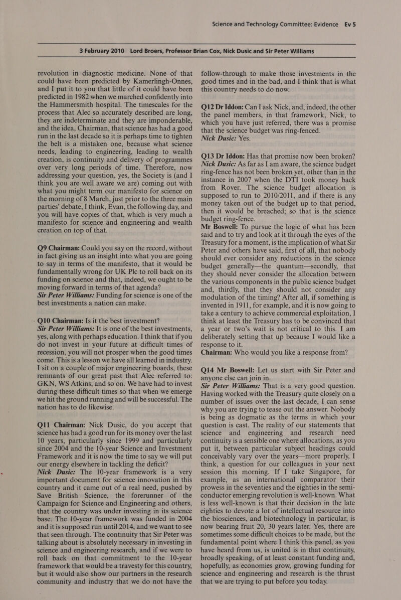 revolution in diagnostic medicine. None of that could have been predicted by Kamerlingh-Onnes, and I put it to you that little of it could have been predicted in 1982 when we marched confidently into the Hammersmith hospital. The timescales for the process that Alec so accurately described are long, they are indeterminate and they are imponderable, and the idea, Chairman, that science has had a good run in the last decade so it is perhaps time to tighten the belt is a mistaken one, because what science needs, leading to engineering, leading to wealth creation, is continuity and delivery of programmes over very long periods of time. Therefore, now addressing your question, yes, the Society is (and I think you are well aware we are) coming out with what you might term our manifesto for science on the morning of 8 March, just prior to the three main parties’ debate, I think, Evan, the following day, and you will have copies of that, which is very much a manifesto for science and engineering and wealth creation on top of that. Q9 Chairman: Could you say on the record, without in fact giving us an insight into what you are going to say in terms of the manifesto, that it would be fundamentally wrong for UK Plc to roll back on its funding on science and that, indeed, we ought to be moving forward in terms of that agenda? Sir Peter Williams: Funding for science is one of the best investments a nation can make. - Q10 Chairman: Is it the best investment? Sir Peter Williams: It is one of the best investments, yes, along with perhaps education. I think that if you do not invest in your future at difficult times of recession, you will not prosper when the good times come. This is a lesson we have all learned in industry. I sit on a couple of major engineering boards, these remnants of our great past that Alec referred to: GKN, WS Atkins, and so on. We have had to invest during these difficult times so that when we emerge we hit the ground running and will be successful. The nation has to do likewise. Q11 Chairman: Nick Dusic, do you accept that science has had a good run for its money over the last 10 years, particularly since 1999 and particularly since 2004 and the 10-year Science and Investment Framework and it is now the time to say we will put our energy elsewhere in tackling the deficit? Nick Dusic: The 10-year framework is a very important document for science innovation in this country and it came out of a real need, pushed by Save British Science, the forerunner of the Campaign for Science and Engineering and others, that the country was under investing in its science base. The 10-year framework was funded in 2004 and it is supposed run until 2014, and we want to see that seen through. The continuity that Sir Peter was talking about is absolutely necessary in investing in science and engineering research, and if we were to roll back on that commitment to the 10-year framework that would be a travesty for this country, but it would also show our partners in the research community and industry that we do not have the follow-through to make those investments in the good times and in the bad, and I think that is what this country needs to do now. Q12 Dr Iddon: Can I ask Nick, and, indeed, the other the panel members, in that framework, Nick, to which you have just referred, there was a promise that the science budget was ring-fenced. Nick Dusic: Yes. Q13 Dr Iddon: Has that promise now been broken? Nick Dusic: As far as 1am aware, the science budget ring-fence has not been broken yet, other than in the instance in 2007 when the DTI took money back from Rover. The science budget allocation is supposed to run to 2010/2011, and if there is any money taken out of the budget up to that period, then it would be breached; so that is the science budget ring-fence. Mr Boswell: To pursue the logic of what has been said and to try and look at it through the eyes of the Treasury for a moment, is the implication of what Sir Peter and others have said, first of all, that nobody should ever consider any reductions in the science budget generally—the quantum—secondly, that they should never consider the allocation between the various components in the public science budget and, thirdly, that they should not consider any modulation of the timing? After all, if something is invented in 1911, for example, and it is now going to take a century to achieve commercial exploitation, I think at least the Treasury has to be convinced that a year or two’s wait is not critical to this. I am deliberately setting that up because I would like a response to it. Chairman: Who would you like a response from? Q14 Mr Boswell: Let us start with Sir Peter and anyone else can join in. Sir Peter Williams: That is a very good question. Having worked with the Treasury quite closely on a number of issues over the last decade, I can sense why you are trying to tease out the answer. Nobody is being as dogmatic as the terms in which your question is cast. The reality of our statements that science and engineering and research need continuity is a sensible one where allocations, as you put it, between particular subject headings could conceivably vary over the years—more properly, I think, a question for our colleagues in your next session this morning. If I take Singapore, for example, as an international comparator their prowess in the seventies and the eighties in the semi- conductor emerging revolution is well-known. What is less well-known is that their decision in the late eighties to devote a lot of intellectual resource into the biosciences, and biotechnology in particular, is now bearing fruit 20, 30 years later. Yes, there are sometimes some difficult choices to be made, but the fundamental point where I think this panel, as you have heard from us, is united is in that continuity, broadly speaking, of at least constant funding and, hopefully, as economies grow, growing funding for science and engineering and research is the thrust that we are trying to put before you today.