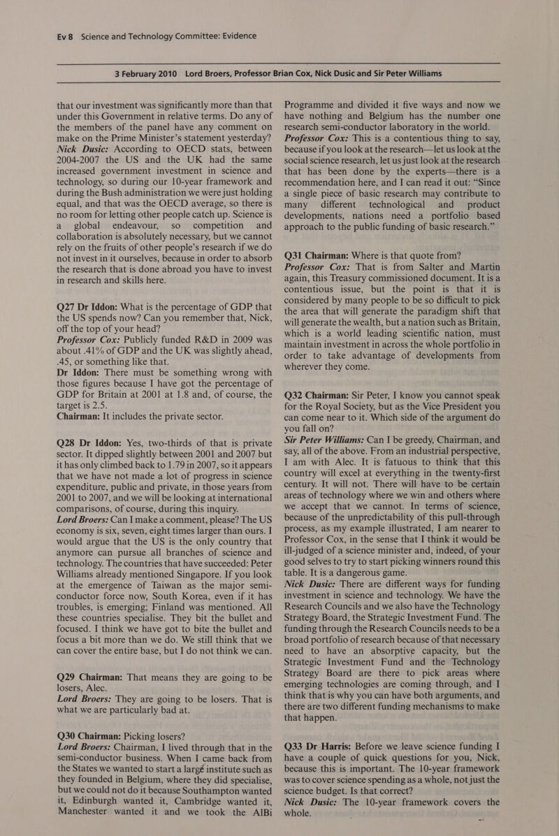  that our investment was significantly more than that under this Government in relative terms. Do any of the members of the panel have any comment on make on the Prime Minister’s statement yesterday? Nick Dusic: According to OECD stats, between 2004-2007 the US and the UK had the same increased government investment in science and technology, so during our 10-year framework and during the Bush administration we were just holding equal, and that was the OECD average, so there is no room for letting other people catch up. Science is a global endeavour, so competition and collaboration is absolutely necessary, but we cannot rely on the fruits of other people’s research if we do not invest in it ourselves, because in order to absorb the research that is done abroad you have to invest in research and skills here. Q27 Dr Iddon: What is the percentage of GDP that the US spends now? Can you remember that, Nick, off the top of your head? Professor Cox: Publicly funded R&amp;D in 2009 was about .41% of GDP and the UK was slightly ahead, .45, or something like that. Dr Iddon: There must be something wrong with those figures because I have got the percentage of GDP for Britain at 2001 at 1.8 and, of course, the target is 2.5. Chairman: It includes the private sector. Q28 Dr Iddon: Yes, two-thirds of that is private sector. It dipped slightly between 2001 and 2007 but it has only climbed back to 1.79 in 2007, so it appears that we have not made a lot of progress in science expenditure, public and private, in those years from 2001 to 2007, and we will be looking at international comparisons, of course, during this inquiry. Lord Broers: Can I make a comment, please? The US economy is six, seven, eight times larger than ours. I would argue that the US is the only country that anymore can pursue all branches of science and technology. The countries that have succeeded: Peter Williams already mentioned Singapore. If you look at the emergence of Taiwan as the major semi- conductor force now, South Korea, even if it has troubles, is emerging; Finland was mentioned. All these countries specialise. They bit the bullet and focused. I think we have got to bite the bullet and focus a bit more than we do. We still think that we can cover the entire base, but I do not think we can. Q29 Chairman: That means they are going to be losers, Alec. Lord Broers: They are going to be losers. That is what we are particularly bad at. Q30 Chairman: Picking losers? Lord Broers: Chairman, I lived through that in the semi-conductor business. When I came back from the States we wanted to start a largé institute such as they founded in Belgium, where they did specialise, but we could not do it because Southampton wanted it, Edinburgh wanted it, Cambridge wanted it, Manchester wanted it and we took the AIBi Programme and divided it five ways and now we have nothing and Belgium has the number one research semi-conductor laboratory in the world. Professor Cox: This is a contentious thing to say, because if you look at the research—let us look at the social science research, let us just look at the research that has been done by the experts—there is a recommendation here, and I can read it out: “Since a single piece of basic research may contribute to many different technological and product developments, nations need a portfolio based approach to the public funding of basic research.” Q31 Chairman: Where is that quote from? Professor Cox: That is from Salter and Martin again, this Treasury commissioned document. It is a contentious issue, but the point is that it is considered by many people to be so difficult to pick the area that will generate the paradigm shift that will generate the wealth, but a nation such as Britain, which is a world leading scientific nation, must maintain investment in across the whole portfolio in order to take advantage of developments from wherever they come. Q32 Chairman: Sir Peter, I know you cannot speak for the Royal Society, but as the Vice President you can come near to it. Which side of the argument do you fall on? Sir Peter Williams: Can I be greedy, Chairman, and say, all of the above. From an industrial perspective, I am with Alec. It is fatuous to think that this country will excel at everything in the twenty-first century. It will not. There will have to be certain areas of technology where we win and others where. we accept that we cannot. In terms of science, because of the unpredictability of this pull-through process, as my example illustrated, I am nearer to Professor Cox, in the sense that I think it would be ill-judged of a science minister and, indeed, of your good selves to try to start picking winners round this table. It is a dangerous game. Nick Dusic: There are different ways for funding investment in science and technology. We have the Research Councils and we also have the Technology Strategy Board, the Strategic Investment Fund. The funding through the Research Councils needs to bea broad portfolio of research because of that necessary need to have an absorptive capacity, but the Strategic Investment Fund and the Technology Strategy Board are there to pick areas where emerging technologies are coming through, and I think that is why you can have both arguments, and there are two different funding mechanisms to make that happen. Q33 Dr Harris: Before we leave science funding I have a couple of quick questions for you, Nick, because this is important. The 10-year framework was to cover science spending as a whole, not just the science budget. Is that correct? Nick Dusic: The 10-year framework covers the whole.