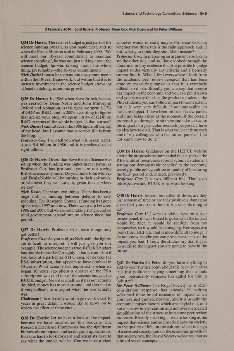 Q34 Dr Harris: The science budget is just part of the science funding overall, as you made clear, and so when the Prime Minister said in February 2009, “We will meet our 10-year commitment to maintain science spending”, he was not just talking about the science budget, he was talking about the whole thing, presumably—the 10-year commitment? Nick Dusic: It must be to maintain the commitments within the 10-year framework, but within that it is to increase investment in the science budget above, or at least matching, economic growth. Q35 Dr Harris: In 1986 when Save British Science was created by Denis Noble and John Mulvey in Oxford and Abingdon, is this right, we spent 2.17% of GDP on R&amp;D, and in 2007, according to figures that are on your blog, we spent 1.81% of GDP on R&amp;D in terms of the whole budget. Is that correct? Nick Dusic: | cannot recall the 1986 figure off the top of my head, but I assume that is correct if it is from the blog. Professor Cox: 1 will tell you what it is in real terms: it was 9.4 billion in 1986 and it is predicted to be eight billion. Q36 Dr Harris: Given that Save British Science was set up when the funding was higher in real terms, as Professor Cox has just said, you are not saving British science any more. Do you think John Mulvey and Denis Noble will be turning in their solenoids, or whatever they will turn in, given that is where .we are? Nick Dusic: There are two things. There has been a huge shift in funding between defence to civil spending. The Research Council’s funding has gone up between 1997 and now. There was a dip between 1986 and 2007, but we are not making any ground on total government expenditure on science since that period. Q37 Dr Harris: Professor Cox, have things only got better! Professor Cox: As you said, as Nick said, the figures are difficult to interpret. I will just give you one example. The science budget is true, RCUK’s budget has doubled since 1997 roughly—that is true—but if you look at a particular STFC area, let us take the ESA subscription, that appears to have doubled in 10 years. What actually has happened is when we began 10 years ago about a quarter of the ESA subscription was paid out of the science budget, the RCUK budget. Now it is a half, so it has not actually doubled, money has moved around, and that makes it very difficult to interpret what the rise actually was. Chairman: | do not really want to go over the last 10 years in great detail; I would like to move on to review the effect of these cuts. Q38 Dr Harris: Let us have a look at the impact, because we have touched on this basically. The Research Excellence Framework has the significant bit now about impact, and so do grant applications, that one has to look forward and scientists have to say what the impact will be. Can we have a view, whoever wants to start, maybe Professor Cox, on whether you think this is the right approach and, if not, what you think they should do instead? Professor Cox: In preparing an argument you like to see the other side, and so I have looked through the literature for any evidence that it is possible to judge impact under virtually any criteria and I honestly cannot find it. What I find everywhere I look from the academic peer review research that has been done on measuring impact is that it is extremely difficult to do so. Broadly you can say that science has impact in the economy and you can pin it down and you can say that it is the graduate students, the PhD students, you can follow impact to some extent, but it is very, very difficult, if not impossible, to measure impact. I have been on peer review panels and I am being asked at the moment, if the present proposals go through, to sit there and take a view on the impact of a particular research proposal. I have no idea how to do it. That is what you hear from each one of my colleagues who has sat on panels: “I do not know how to do it.” Q39 Dr Harris: Guidance on the HEFCE website about the proposals recommended that as part of the REF units of researchers should submit a statement setting out demonstrable benefits’ to the economy, society, public policy, culture or quality of life during the REF period and, indeed, previously. Professor Cox: It is two different bits. That gives retrospective and RCUK is forward looking. Q40 Dr Harris: Indeed, but either of those, are they just a waste of time or are they positively damaging given that you do not think it is a sensible thing to do? Professor Cox: If I were to take a view on a peer review panel, if I was forced to guess what the impact would be, then it would be random from my perspective, so it would be damaging. Retrospective looks from HEFCE, that is more difficult to judge. I do not know; maybe you can provide evidence of the impact you had. I know the studies say that that is no guide to the impact you are going to have in the future. Q41 Dr Harris: Sir Peter, do you have anything to add to your further point about this because, unless it is just politicians saying something that sounds good, presumably someone has called for this in industry? Sir Peter Williams: The Royal Society in its REF consultation response has already in writing welcomed these broad measures of impact which you have just quoted, not one, and it is usually the economic impact factors which are singled out, and not a narrow interpretation and not over metricated simplification of the structure into some peer review processes. Broadly speaking, if we are looking at the impact that science and engineering have on society, on the quality of life, on the culture, which is a sign of a civilised society, and on the economic growth of that society, yes, the Royal Society welcomes that as a broad set of concepts.