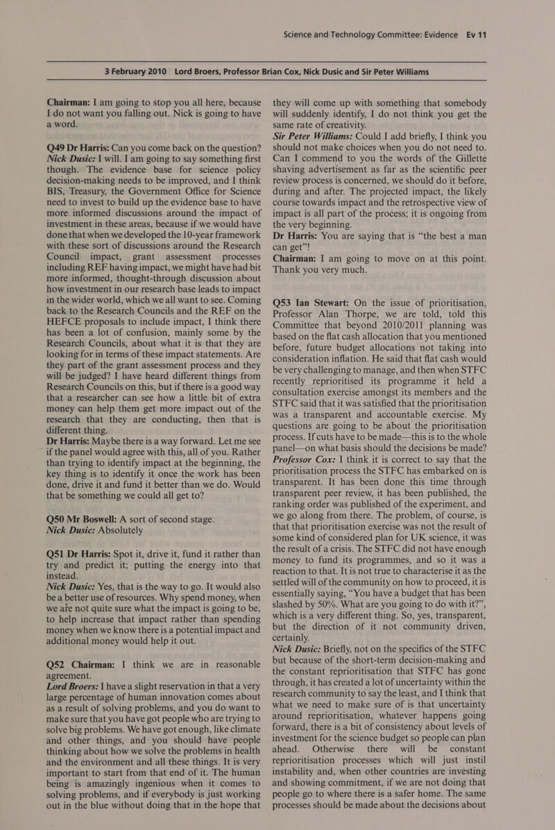Chairman: I am going to stop you all here, because I do not want you falling out. Nick is going to have a word. Q49 Dr Harris: Can you come back on the question? Nick Dusic: 1 will. 1 am going to say something first though. The evidence base for science policy decision-making needs to be improved, and I think BIS, Treasury, the Government Office for Science need to invest to build up the evidence base to have more informed discussions around the impact of investment in these areas, because if we would have done that when we developed the 10-year framework with these sort of discussions around the Research Council impact, grant assessment processes including REF having impact, we might have had bit more informed, thought-through discussion about how investment in our research base leads to impact in the wider world, which we all want to see. Coming back to the Research Councils and the REF on the HEFCE proposals to include impact, I think there has been a lot of confusion, mainly some by the Research Councils, about what it is that they are looking for in terms of these impact statements. Are they part of the grant assessment process and they will be judged? I have heard different things from Research Councils on this, but if there is a good way that a researcher can see how a little bit of extra money can help them get more impact out of the research that they are conducting, then that is different thing. Dr Harris: Maybe there is a way forward. Let me see ' if the panel would agree with this, all of you. Rather than trying to identify impact at the beginning, the key thing is to identify it once the work has been done, drive it and fund it better than we do. Would that be something we could all get to? Q50 Mr Boswell: A sort of second stage. Nick Dusic: Absolutely Q51 Dr Harris: Spot it, drive it, fund it rather than try and predict it; putting the energy into that instead. Nick Dusic: Yes, that is the way to go. It would also be a better use of resources. Why spend money, when we are not quite sure what the impact is going to be, to help increase that impact rather than spending money when we know there is a potential impact and additional money would help it out. Q52 Chairman: I think we are in reasonable agreement. Lord Broers: { have a slight reservation in that a very large percentage of human innovation comes about as a result of solving problems, and you do want to make sure that you have got people who are trying to solve big problems. We have got enough, like climate and other things, and you should have people thinking about how we solve the problems in health and the environment and all these things. It is very important to start from that end of it. The human being is amazingly ingenious when it comes to solving problems, and if everybody is just working out in the blue without doing that in the hope that they will come up with something that somebody will suddenly identify, I do not think you get the same rate of creativity. Sir Peter Williams: Could I add briefly, I think you should not make choices when you do not need to. Can I commend to you the words of the Gillette shaving advertisement as far as the scientific peer review process is concerned, we should do it before, during and after. The projected impact, the likely course towards impact and the retrospective view of impact is all part of the process; it is ongoing from the very beginning. Dr Harris: You are saying that is “the best a man can get”! Chairman: I am going to move on at this point. Thank you very much. Q53 Ian Stewart: On the issue of prioritisation, Professor Alan Thorpe, we are told, told this Committee that beyond 2010/2011 planning was based on the flat cash allocation that you mentioned before, future budget allocations not taking into consideration inflation. He said that flat cash would be very challenging to manage, and then when STFC recently reprioritised its programme it held a consultation exercise amongst its members and the STFC said that it was satisfied that the prioritisation was a transparent and accountable exercise. My questions are going to be about the prioritisation process. If cuts have to be made—this is to the whole panel—on what basis should the decisions be made? Professor Cox: | think it is correct to say that the prioritisation process the STFC has embarked on is transparent. It has been done this time through transparent peer review, it has been published, the ranking order was published of the experiment, and we go along from there. The problem, of course, is that that prioritisation exercise was not the result of some kind of considered plan for UK science, it was the result of a crisis. The STFC did not have enough money to fund its programmes, and so it was a reaction to that. It is not true to characterise it as the settled will of the community on how to proceed, it is essentially saying, “You have a budget that has been slashed by 50%. What are you going to do with it?”, which is a very different thing. So, yes, transparent, but the direction of it not community driven, certainly. Nick Dusic: Briefly, not on the specifics of the STFC but because of the short-term decision-making and the constant reprioritisation that STFC has gone through, it has created a lot of uncertainty within the research community to say the least, and I think that what we need to make sure of is that uncertainty around reprioritisation, whatever happens going forward, there is a bit of consistency about levels of investment for the science budget so people can plan ahead. Otherwise there will be constant reprioritisation processes which will just instil instability and, when other countries are investing and showing commitment, if we are not doing that people go to where there is a safer home. The same processes should be made about the decisions about