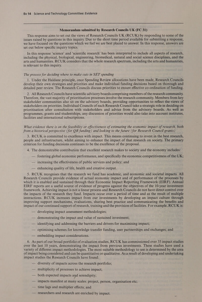  Memorandum submitted by Research Councils UK (FC 31) This response aims to set out the views of Research Councils UK (RCUK) by responding to some of the issues raised by questions in this inquiry. Due to the short time period available for submitting a response, we have focused on the questions which we feel we are best placed to answer. In this response, answers are set out below specific inquiry topics. In this response ‘science’ and ‘scientific research’ has been interpreted to include all aspects of research, including the physical, biological, engineering, biomedical, natural and social science disciplines, and the arts and humanities. RCUK considers that the whole research spectrum, including the arts and humanities, is relevant to this inquiry. The process for deciding where to make cuts in SET spending 1. Under the Haldane principle, once Spending Review allocations have been made, Research Councils develop their own strategies and priorities and make individual funding decisions based on thorough and detailed peer review. The Research Councils discuss priorities to ensure effective co-ordination of funding. 2. All Research Councils have scientific advisory boards comprising members of the research community. Therefore, the vast majority of prioritisation processes involve the research community. Members from key stakeholder communities also sit on the advisory boards, providing opportunities to reflect the views of stakeholders on priorities. Individual Councils of each Research Council take a strategic role in deciding on prioritisation after consultation with stakeholders and advice from the advisory boards. As well as programmes, grants and studentships, any discussion of priorities would also take into account institutes, facilities and international subscriptions. What evidence there is on the feasibility or effectiveness of estimating the economic impact of research, both from a historical perspective (for QR funding) and looking to the future (for Research Council grants ) 3. RCUK is committed to excellence with impact. This means continuing to invest in the best research, people and infrastructure, whilst aiming to enhance the impact of that research on society. The primary criterion for funding decisions continues to be the excellence of the proposal. 4. The demonstrable contribution that excellent research makes to society and the economy includes: — fostering global economic performance, and specifically the economic competitiveness of the UK; — increasing the effectiveness of public services and policy; and — enhancing quality of life, health and creative output. 5. RCUK recognises that the research we fund has academic, and economic and societal impacts. All Research Councils provide evidence of actual economic impact and of performance of the processes by which it is enabled and sustained through their Economic Impact Reporting Framework (EIRF). Annual EIRF reports are a useful source of evidence of progress against the objectives of the 10-year investment framework. Achieving impact is not a linear process and Research Councils do not have direct control over the impacts of the research they fund. Impacts occur over a period of time and as the result of multiple interactions. RCUK increases impact from our investments by developing an impact culture through improving support mechanisms, evaluations, sharing best practice and communicating the benefits and impact of our continued support of research, training and the provision of facilities. For example, RCUK is: — developing impact assessment methodologies; — demonstrating the impact and value of sustained investment; — identifying and addressing the barriers and drivers for maximising impact; — optimising schemes for knowledge transfer funding, user partnerships and exchanges; and — embedding impact considerations. 6. As part of our broad portfolio of evaluation studies, RCUK has commissioned over 35 impact studies over the last 10 years, demonstrating the impact from previous investments. These studies have used a variety of different impact methodologies. The most suitable methodology to use is determined by the area of impact being considered and can be quantitative or qualitative. Asa result of developing and undertaking impact studies the Research Councils have found: — diversity of impacts across the research portfolio; — multiplicity of processes to achieve impact; — both expected impacts and serendipity; — impacts manifest at many scales: project, person, organisation etc; — time lags and multiplier effects; and — researchers and research are enriched by impact.