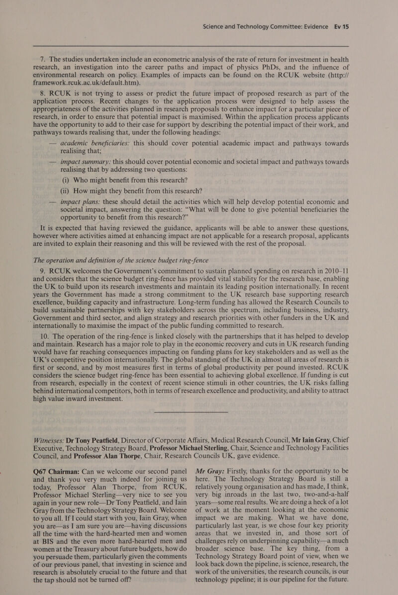 7. The studies undertaken include an econometric analysis of the rate of return for investment in health research, an investigation into the career paths and impact of physics PhDs, and the influence of environmental research on policy. Examples of impacts can be found on the RCUK website (http:// framework.rcuk.ac.uk/default.htm). 8. RCUK is not trying to assess or predict the future impact of proposed research as part of the application process. Recent changes to the application process were designed to help assess the appropriateness of the activities planned in research proposals to enhance impact for a particular piece of research, in order to ensure that potential impact is maximised. Within the application process applicants have the opportunity to add to their case for support by describing the potential impact of their work, and pathways towards realising that, under the following headings: — academic beneficiaries: this should cover potential academic impact and pathways towards realising that; — impact summary: this should cover potential economic and societal impact and pathways towards realising that by addressing two questions: (i) Who might benefit from this research? (ii) How might they benefit from this research? — impact plans: these should detail the activities which will help develop potential economic and societal impact, answering the question: “What will be done to give potential beneficiaries the opportunity to benefit from this research?” It is expected that having reviewed the guidance, applicants will be able to answer these questions, however where activities aimed at enhancing impact are not applicable for a research proposal, applicants are invited to explain their reasoning and this will be reviewed with the rest of the proposal. The operation and definition of the science budget ring-fence 9. RCUK welcomes the Government’s commitment to sustain planned spending on research in 2010-11 and considers that the science budget ring-fence has provided vital stability for the research base, enabling the UK to build upon its research investments and maintain its leading position internationally. In recent years the Government has made a strong commitment to the UK research base supporting research excellence, building capacity and infrastructure. Long-term funding has allowed the Research Councils to build sustainable partnerships with key stakeholders across the spectrum, including business, industry, _Government and third sector, and align strategy and research priorities with other funders in the UK and internationally to maximise the impact of the public funding committed to research. 10. The operation of the ring-fence is linked closely with the partnerships that it has helped to develop and maintain. Research has a major role to play in the economic recovery and cuts in UK research funding would have far reaching consequences impacting on funding plans for key stakeholders and as well as the UK’s competitive position internationally. The global standing of the UK in almost all areas of research is first or second, and by most measures first in terms of global productivity per pound invested. RCUK considers the science budget ring-fence has been essential to achieving global excellence. If funding is cut from research, especially in the context of recent science stimuli in other countries, the UK risks falling behind international competitors, both in terms of research excellence and productivity, and ability to attract high value inward investment. Witnesses: Dr Tony Peatfield, Director of Corporate Affairs, Medical Research Council, Mr Iain Gray, Chief Executive, Technology Strategy Board, Professor Michael Sterling, Chair, Science and Technology Facilities Council, and Professor Alan Thorpe, Chair, Research Councils UK, gave evidence. Q67 Chairman: Can we welcome our second panel and thank you very much indeed for joining us today, Professor Alan Thorpe, from RCUK, Professor Michael Sterling—very nice to see you again in your new role—Dr Tony Peatfield, and Iain Gray from the Technology Strategy Board. Welcome to you all. If I could start with you, Iain Gray, when you are—as I am sure you are—having discussions all the time with the hard-hearted men and women at BIS and the even more hard-hearted men and women at the Treasury about future budgets, how do you persuade them, particularly given the comments of our previous panel, that investing in science and research is absolutely crucial to the future and that the tap should not be turned off? Mr Gray: Firstly, thanks for the opportunity to be here. The Technology Strategy Board is still a relatively young organisation and has made, I think, very big inroads in the last two, two-and-a-half years—some real results. We are doing a heck ofa lot of work at the moment looking at the economic impact we are making. What we have done, particularly last year, is we chose four key priority areas that we invested in, and those sort of challenges rely on underpinning capability—a much broader science base. The key thing, from a Technology Strategy Board point of view, when we look back down the pipeline, is science, research, the work of the universities, the research councils, is our technology pipeline; it is our pipeline for the future.